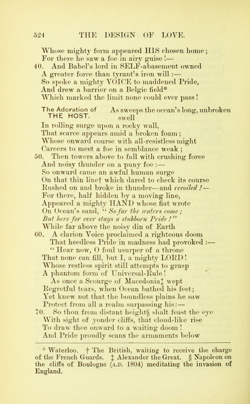 Whose mighty form appeared HIS chosen home; For there he saw a foe in airy guise!— 40. And Babel’s lord in SELF-abasement owned A greater force than tyrant’s iron will :— So spoke a mighty VOICE to maddened Pride, And drew a barrier on a Belgic field* Which marked the limit none could ever pass! The Adoration of As sweeps the ocean’s long, unbroken THE HOST. swell In rolling surge upon a rocky wall, That scarce appears amid a broken foam; Whose onward course with all-resistless might Careers to meet a foe in semblance weak ; 50. Then towers above to fall with crushing force And noisy thunder on a puny foe :— So onward came an awful human surge On that thin linef which dared to check its course Pushed on and broke in thunder—and recoiled !— For there, half hidden by a moving line, Appeared a mighty HAND whose fiat wrote On Ocean’s sand, “ So far the wafers come ; Hut here for ever stays a stubborn Pride /” While far above the noisy din of Earth 60. A clarion Voice proclaimed a righteous doom That heedless Pride in madness had provoked :— “ Hear now, 0 foul usurper of a throne That none can fill, but I, a mighty LOPD ! Whose restless spirit still attempts to grasp A phantom form of ITniversal-Pule! As once a Scourge of Macedonia! wept Pegretful tears, when Ocean bathed his feet; Yet knew not that the boundless plains he saw Protect from all a realm surpassing his: — 70. So thou from distant height^ shalt feast the eye With sight of yonder cliffs, that cloud-like rise To draw thee onward to a waiting doom ! And Pride proudly scans the armaments below ° Waterloo, f The British, waiting to receive the charge of the French Guards. ! Alexander the Great. § Napoleon on the cliffs of Boulogne (a.d. 1804) meditating the invasion of England.