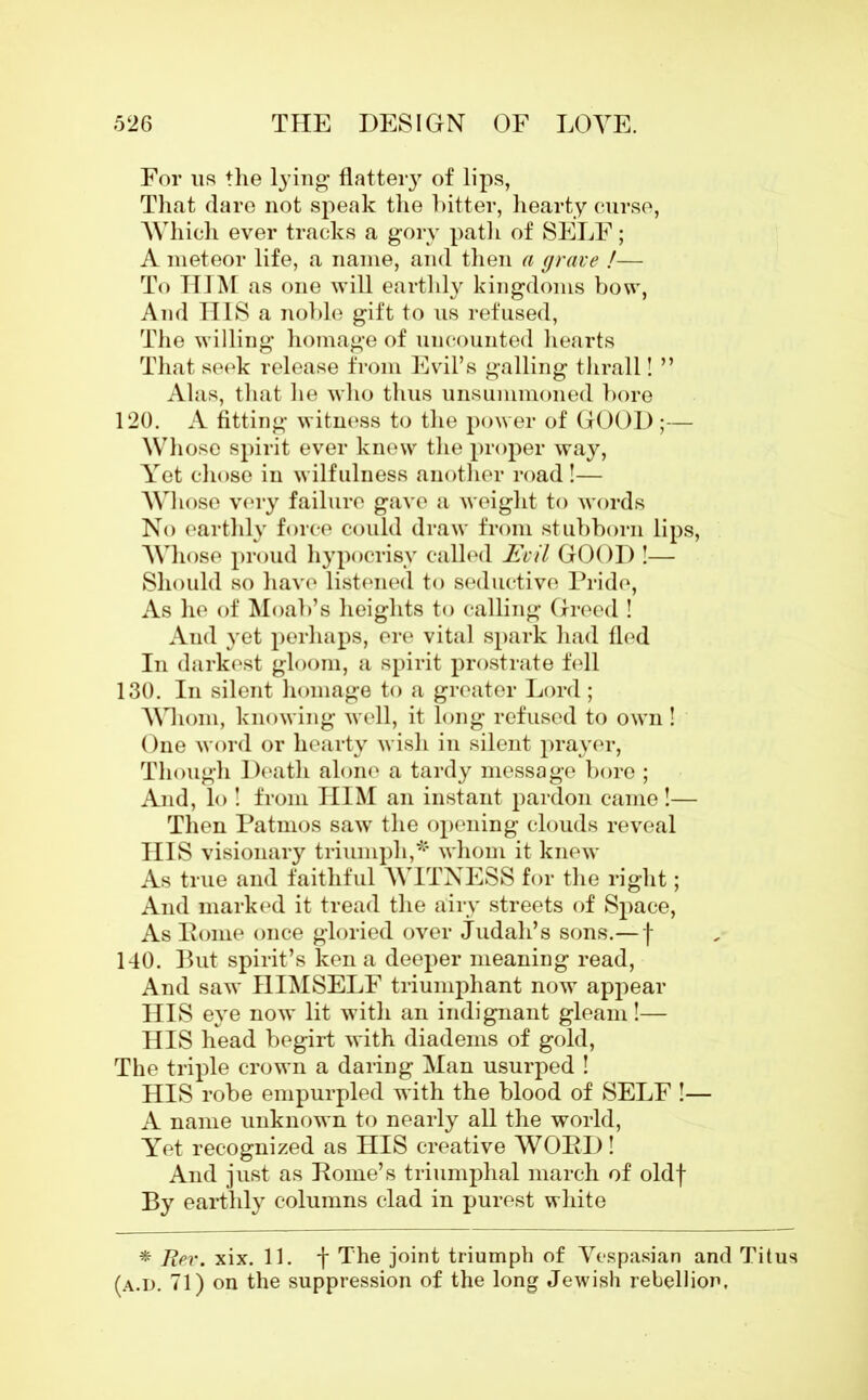 For us the lying* flatteiy of lips, That dare not speak the bitter, hearty curse, Which ever tracks a gory path of SELF; A meteor life, a name, and then a grave !— To HIM as one will earthly kingdoms bow, And HIS a noble gift to us refused, The willing homage of uncounted hearts That seek release from Evil’s galling thrall! ” Alas, that he who thus unsummoned bore 120. A fitting witness to the power of GOOD;— Whose spirit ever knew the proper way, Yet chose in wilfulness another road!— Whose very failure gave a weight to words No earthly force could draw from stubborn lips, Whose proud hypocrisy called Evil GOOD !— Should so have listened to seductive Pride, As he of Moab’s heights to calling Greed ! And yet perhaps, ere vital spark had fled In darkest gloom, a spirit prostrate fell 130. In silent homage to a greater Lord; Whom, knowing well, it long refused to own! One word or hearty wish in silent prayer, Though Death alone a tardy message bore ; And, lo ! from HIM an instant pardon came!— Then Patmos saw the opening clouds reveal HIS visionary triumph,*' whom it knew As true and faithful WITNESS for the right; And marked it tread the airy streets of Space, As Pome once gloried over Judah’s sons.— f 140. But spirit’s ken a deeper meaning read, And saw HIMSELF triumphant now appear HIS eye now lit with an indignant gleam!— HIS head begirt with diadems of gold, The triple crown a daring Man usurped ! HIS robe empurpled with the blood of SELF !— A name unknown to nearly all the world, Yet recognized as HIS creative WORD! And just as Pome’s triumphal march of oldf By eartlily columns clad in purest white * Rev. xix. 11. f The joint triumph of Vespasian and Titus (a.d. 71) on the suppression of the long Jewish rebellion.