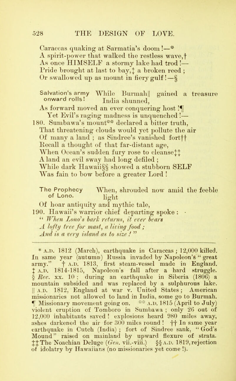 Caraccas quaking at Sarmatia’s doom !—* * * § A spirit-power that walked the restless wave,f As once HIMSELF a stormy lake had trod !— Pride brought at last to bay, j a broken reed ; Or swallowed up as mount in fiery gulf!—§ Salvation's army While Burmah|| gained a treasure onward rolls! India shunned, As forward moved an ever conquering host !^[ Yet Evil’s raging madness is unquenched !— 180. Sumbawa’s mount** declared a bitter truth, That threatening clouds would yet pollute the air Of many a land ; as Sindree’s vanished fortff Itecall a thought of that far-distant age, When Ocean’s sudden fury rose to cleansej'j Aland an evil sway had long defiled ; While dark IIawaii§§ showed a stubborn SELF Was fain to bow before a greater Lord ! The Prophecy When, shrouded now amid the feeble of Lono. light Of hoar antiquity and mythic tale, 190. Hawaii’s warrior chief departing spoke : • “ When Lono'8 baric returns, it ever bears A lofty tree for mast, a living food; And is a very island as to size ! ” * a.d. 1812 (March), earthquake in Caraccas ; 12,000 killed. In same year (autumn) Russia invaded by Napoleon’s “ great army.” f a.d. 1813, first steam-vessel made in England. X a.d. 1814-1815, Napoleon’s fall after a hard struggle. § Rev. xx. 10 : during an earthquake in Siberia (180G) a mountain subsided and was replaced by a sulphurous lake. || a.d. 1812, England at war v. United States; American missionaries not allowed to land in India, some go to Burmah. Missionary movement gomg on. °° a.d. 1815 (April to July) violent eruption of Tomboro in Sumbawa ; only 2G out of 12,000 inhabitants saved ! explosions heard 980 miles away, ashes darkened the air for 300 miles round ! ff In same year earthquake in Cutch (India) ; fort of Sindree sank, “ God’s Mound” raised on mainland by upward flexure of strata. JJThe Noachian Deluge (Gen. vii.-viii.) §§a.d. 1819, rejection of idolatry by ITawaiians (no missionaries yet come !).