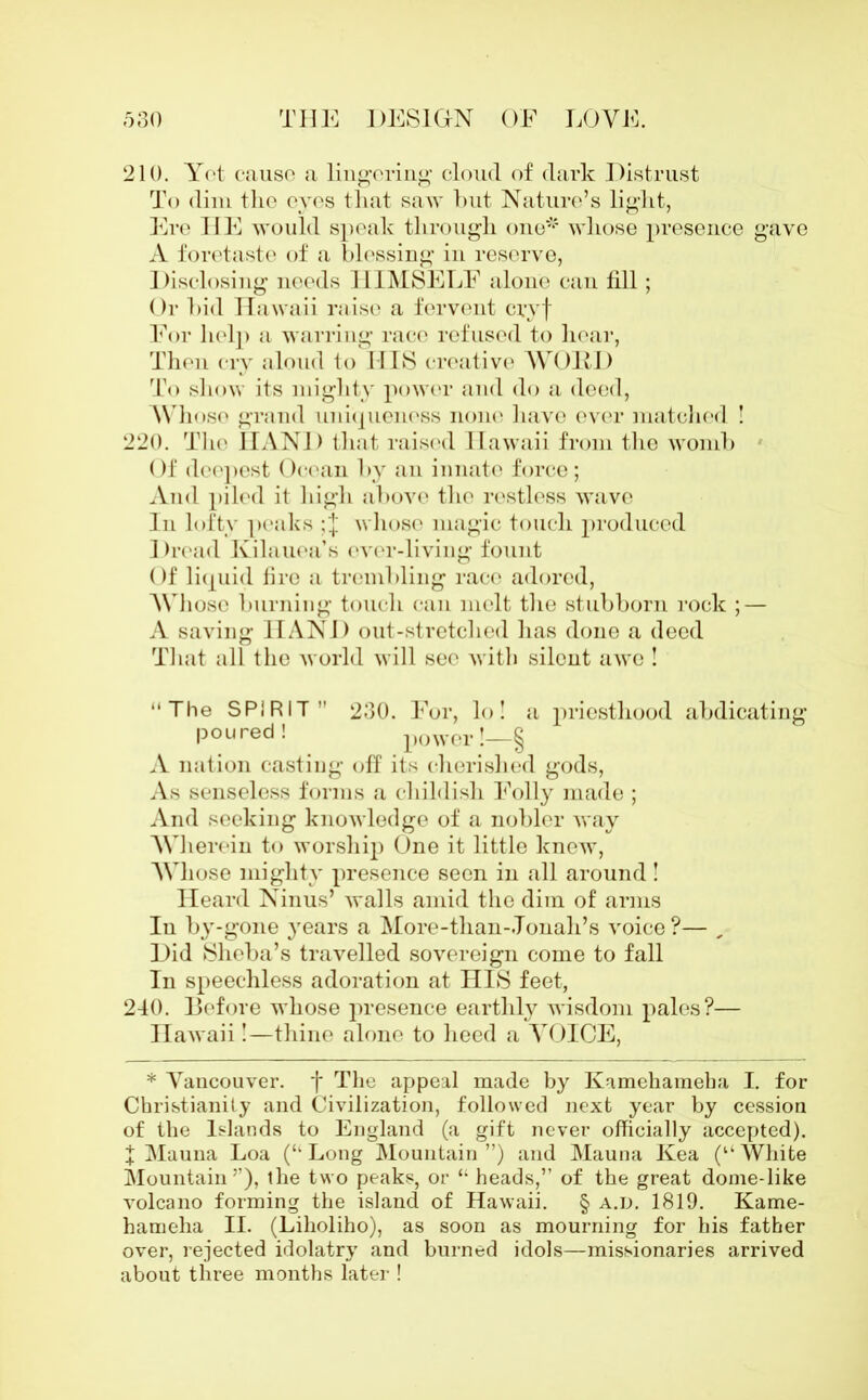 210. Yet cause a lingering’ cloud of dark Distrust To dim the eves that saw but Nature’s light, Ere HE would speak through one* whose presence gave A foretaste of a blessing in reserve, Disclosing needs HIMSELF alone cau fill; Or bid Hawaii raise a fervent cryf For help a warring race refused to hear, Then cry aloud to HIS creative WORD To show its mighty power and do a deed, Whose grand uniqueness none have ever matched ! 220. The HAND that raised Hawaii from the womb Of deepest Ocean by an innate force; And piled it high above the restless wave In lofty peaks ; j whose magic touch produced 1 )read Kilauea’s ever-living fount Of liquid fire a trembling race adored, Whose burning touch can melt the stubborn rock ; — A saving HAND out-stretched has done a deed That all the world will see with silent awe ! “The SPIRIT” 230. For, lo! a priesthood abdicating poured! power !—§ A nation casting off its cherished gods, As senseless forms a childish Folly made ; And seeking knowledge of a nobler way Wherein to worship One it little knew, Whose mighty presence seen in all around! Heard Ninus’ walls amid the dim of arms In by-gone years a More-than-.Tonah’s voice?— „ Did Sheba’s travelled sovereign come to fall In speechless adoration at HIS feet, 240. Before whose presence earthly wisdom pales?— Hawaii!—thine alone to heed a VOICE, * Vancouver, f The appeal made by Kamehameha I. for Christianity and Civilization, followed next year by cession of the Islands to England (a gift never officially accepted). X Mauna Loa (“ Long Mountain ”) and Mauna Kea (1‘ White Mountain’’), the two peaks, or “ heads,” of the great dome-like volcano forming the island of Hawaii. § a.d. 1819. Kame- hameha II. (Liholiho), as soon as mourning for his father over, rejected idolatry and burned idols—missionaries arrived about three months later !