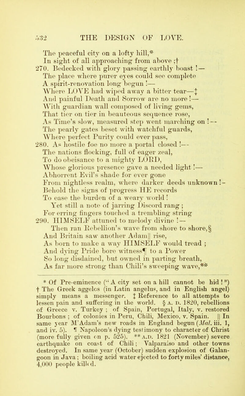 The peaceful city on a lofty hill,* In sight of all approaching from above ;f 270. Bedecked with glory passing earthly boast ! — The place where purer eyes could see complete A spirit-renovation long begun !•— Where LOVE had wiped away a bitter tear—j And painful Death and Sorrow are no more!— With guardian wall composed of living gems, That tier on tier in beauteous sequence rose, As Time’s slow, measured step went marching on ! — The pearly gates beset with watchful guards, Where perfect Purity could ever pass, 280. As hostile foe no more a portal closed !— The nations flocking, full of eager zeal, To do obeisance to a mighty LOUD, Whose glorious presence gave a needed light!— Abhorrent Evil’s shade for ever gone From nightless realm, where darker deeds unknown!- Behold the signs of progress HE records To ease the burden of a weary world! Yet still a note of jarring Discord rang ; For erring fingers touched a trembling string 290. HIMSELF attuned to melody divine ! — Then ran Rebellion’s wave from shore to shore, § And Britain saw another Adam|| rise, As born to make a way HIMSELF would tread ; And dying Pride bore witness^ to a Power So long disdained, but owned in parting breath, As far more strong than Chili’s sweeping wave,** * Of Pre-eminence (“ A city set on a hill cannot be hid ! ”) f The Greek aggelos (in Latin angelus, and in English angel) simply means a messenger, J Reference to all attempts to lessen pain and suffering in the world. § a. n. 1820, rebellions of Greece v. Turkey ; of Spain, Portugal, Italy, v. restored Bourbons ; of colonies in Peru, Chili, Mexico, v. Spain. || In same year M’Adam’s new roads in England begun {Mai. iii. 1, and iv. 5). IT Napoleon’s dying teslimony to character of Christ (more fully given on p. 525). **a.d. 1821 (November) severe earthquake on coast of Chili; Valparaiso and other towns destroyed. In same year (October) sudden explosion of Galan- goon in Java ; boiling acid water ejected to forty miles’ distance, 4,000 people killed.