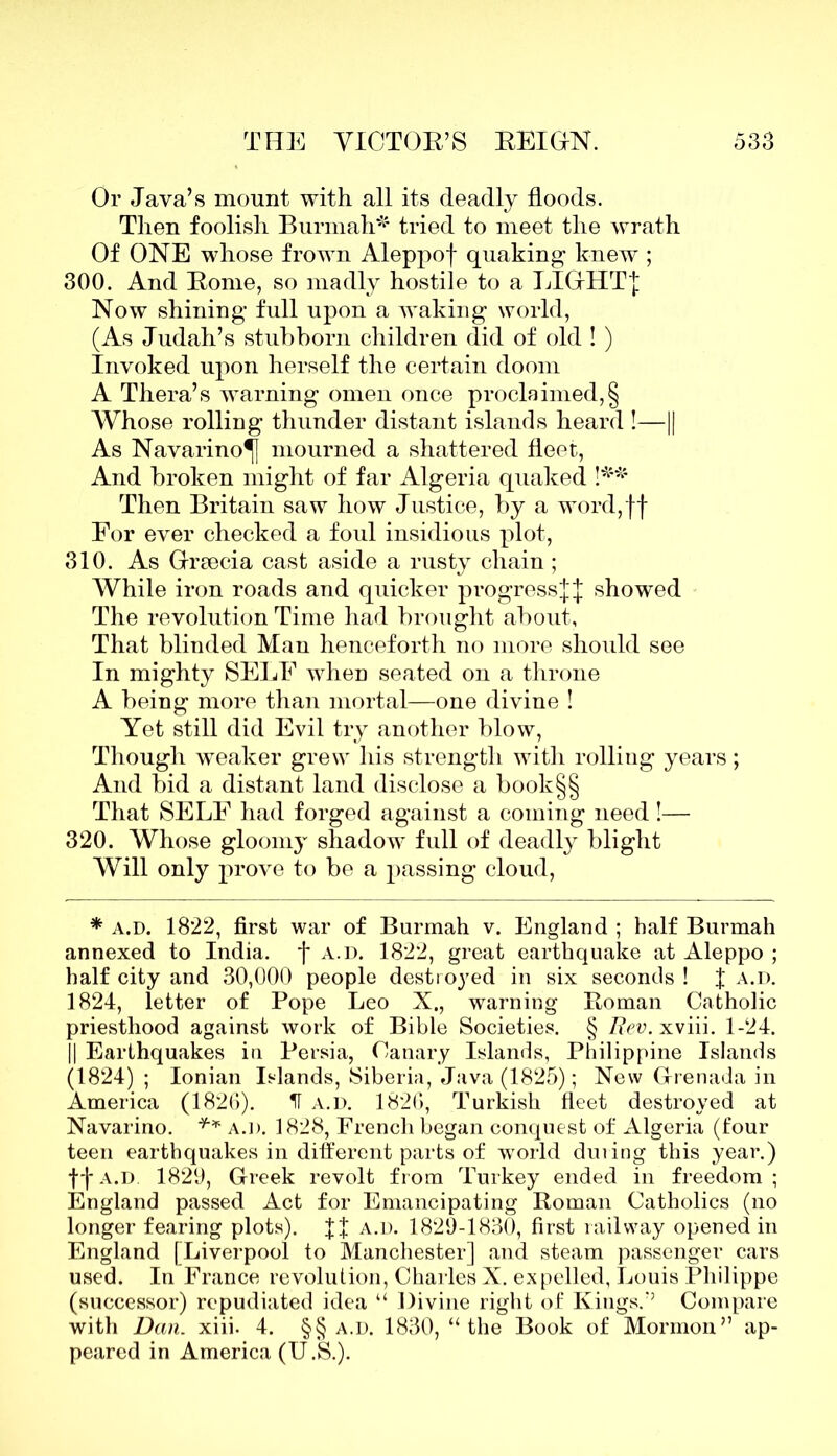 Or Java’s mount with all its deadly floods. Then foolish Burmah* tried to meet the wrath Of ONE whose frown Aleppof quaking knew ; 300. And Borne, so madly hostile to a LIGHT! Now shining full upon a waking world, (As Judah’s stubborn children did of old ! ) Invoked upon herself the certain doom A Thera’s warning omen once proclaimed,§ Whose rolling thunder distant islands heard !—1| As Navarino^] mourned a shattered fleet, And broken might of far Algeria quaked !** Then Britain saw how Justice, by a word,ff For ever checked a foul insidious plot, 310. As Greecia cast aside a rusty chain ; While iron roads and quicker progress!! showed The revolution Time had brought about, That blinded Man henceforth no more should see In mighty SELF when seated on a throne A being more than mortal—one divine ! Yet still did Evil try another blow, Though weaker grew his strength with rolliug years; And bid a distant land disclose a book§§ That SELF had forged against a coming need!— 320. Whose gloomy shadow full of deadly blight Will only prove to be a passing cloud, * a.d. 1822, first war of Burmah v. England ; half Burmah annexed to India. *f* a.d. 1822, great earthquake at Aleppo ; half city and 30,000 people destroyed in six seconds ! f a.d. 1824, letter of Pope Leo X., warning Roman Catholic priesthood against work of Bible Societies. § Rev. xviii. 1-24. || Earthquakes in Persia, Canary Islands, Philippine Islands (1824) ; Ionian Islands, Siberia, Java (1825); New Grenada in America (1826). II a.d. 1826, Turkish fleet destroyed at Navarino. ** a.d. 1828, French began conquest of Algeria (four teen earthquakes in different parts of world during this year.) ff a.d 1829, Greek revolt from Turkey ended in freedom; England passed Act for Emancipating Roman Catholics (no longer fearing plots). !! a.d. 1829-1830, first railway opened in England [Liverpool to Manchester] and steam passenger cars used. In France revolution, Charles X. expelled, Louis Philippe (successor) repudiated idea “ Divine right of Kings/5 Compare with Dan. xiii. 4. §§ a.d. 1830, “ the Book of Mormon” ap- peared in America (U.S.).