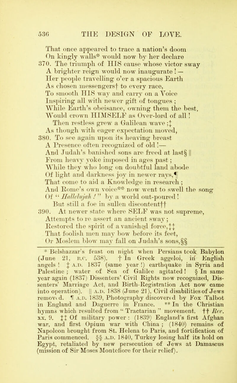 That once appeared to trace a nation’s doom On kingly walls* would now by her declare 370. The triumph of HIS cause whose victor sway A brighter reign would now inaugurate ! — Her people travelling o’er a spacious Earth As chosen messengers'}' to every race, To smooth HIS way and carry on a Yoice Inspiring all with newer gift of tongues ; While Earth’s obeisance, owning them the best, Would crown HIMSELF as Over-lord of all! Then restless grew a Galilean wave ;J As though with eager expectation moved, 380. To see again upon its heaving breast A Presence often recognized of old !— And Judah’s banished sons are freed at last§ || From heavy yoke imposed in ages past; While they who long on doubtful land abode Of light and darkness joy in newer rays,^[ That come to aid a Knowledge in research; And Pome’s own voice** now went to swell the song Of “ Hallelujah ! ” by a world out-poured ! But still a foe in sullen discontentff 390. At newer state where SELF was not supreme, Attempts to re assert an ancient sway; Restored the spirit of a vanished force, j'J That foolish men may bow before its feet, Or Moslem blow may fall on Judah’s sons,§§ * Belshazzar’s feast on night when Persians took Babylon (June 21, B.C. 538). fin Greek aggeloi, in English angels ! f a.d. 1837 (same year !) earthquake in Syria and Palestine ; water of Sea of Galilee agitated! § In same year again (1837) Dissenters’ Civil Rights now recognized, Dis- senters’ Marriage Act, and Birth-Registration Act now came into operation). || a.d. 1838 (June 21), Civil disabilities of Jews removed. H a.d. 1839, Photography discovered by Fox Talbot in England and Daguerre in France. ** In the Christian hymns which resulted from u Tractarian ” movement, ff Her. xx. 9. Of military power: (1839) England’s first Afghan war, and first Opium war with China ; (1840) remains of Napoleon brought from St. Helena to Paris, and fortification of Paris commenced. §§ A.D. 1840, Turkey losing half its hold on Egypt, retaliated by new persecution of Jews at Damascus (mission of Sir Moses Montcfiore for their relief).