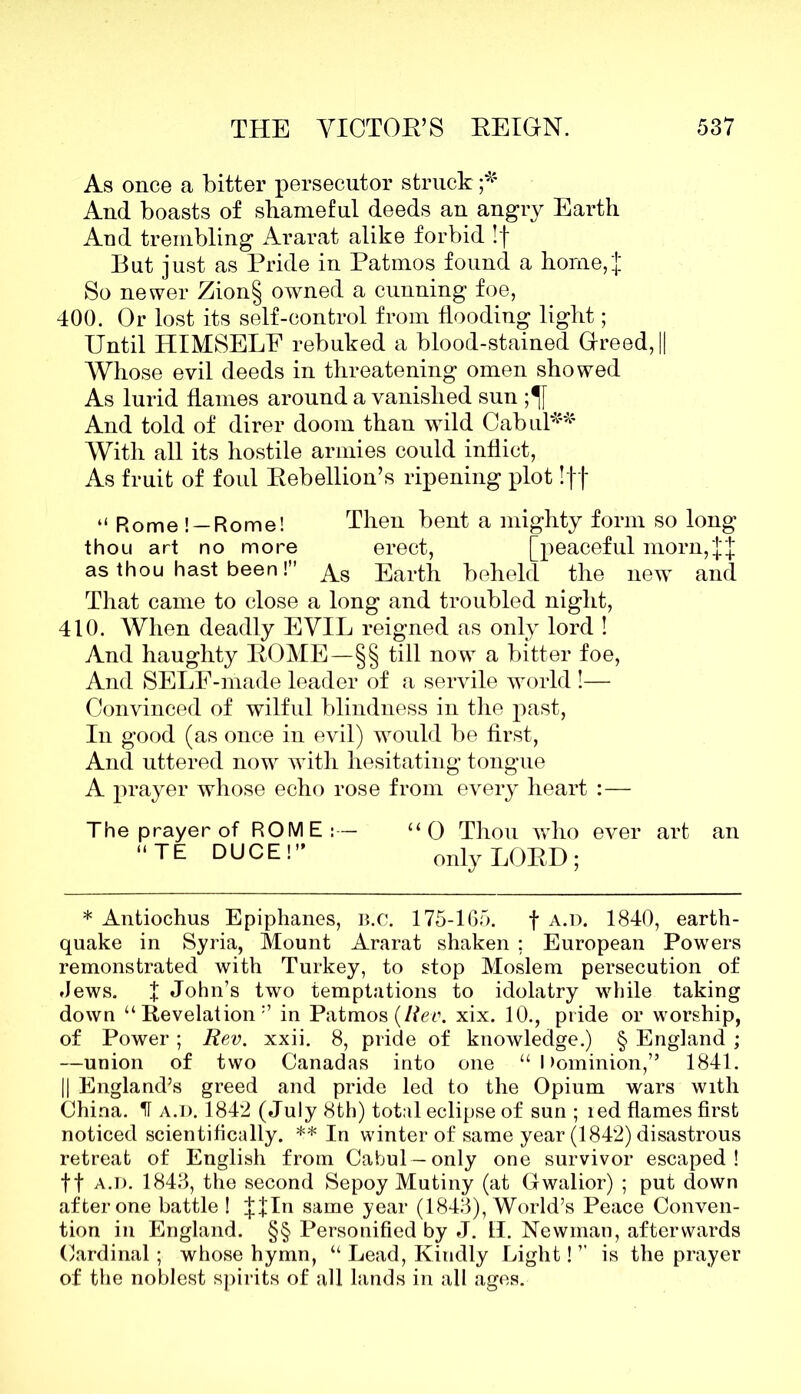 As once a bitter persecutor struck ;* And boasts of shameful deeds an angry Earth And trembling Ararat alike forbid !f But just as Pride in Patmos found a home,'! So newer Zion§ owned a cunning foe, 400. Or lost its self-control from flooding light; Until HIMSELF rebuked a blood-stained Greed, || Whose evil deeds in threatening omen showed As lurid flames around a vanished sun ;^f And told of direr doom than wild Cabul** With all its hostile armies could inflict, As fruit of foul Rebellion’s ripening plot Iff “Rome! —Rome! Then bent a mighty form so long thou art no more erect, [peaceful morn,JJ as thou hast been! As Earth beheld the new and That came to close a long and troubled night, 410. When deadly EVIL reigned as only lord ! And haughty ROME—§§ till now a bitter foe, And SELE-made leader of a servile world !— Convinced of wilful blindness in the past, In good (as once in evil) would be first, And uttered now with hesitating tongue A prayer whose echo rose from every heart :— The prayer of ROME:— uO Thou who ever art an TE DUCE!” onlyLOBD; * Antiochus Epiphanes, b.c. 175-165. f a.d. 1840, earth- quake in Syria, Mount Ararat shaken ; European Powers remonstrated with Turkey, to stop Moslem persecution of Jews. X John’s two temptations to idolatry while taking down “Revelation1’ in Patmos (Rev. xix. 10., pride or worship, of Power; Rev. xxii. 8, pride of knowledge.) § England ; —union of two Canadas into one “Dominion,” 1841. || England’s greed and pride led to the Opium wars with China. IT a.d. 1842 (July 8th) total eclipse of sun ; led flames first noticed scientifically. ** In winter of same year (1842) disastrous retreat of English from Cabul—only one survivor escaped! ft a.d. 1843, the second Sepoy Mutiny (at Gwalior) ; put down after one battle ! |fln same year (1843), World’s Peace Conven- tion in England. §§ Personified by J. II. Newman, afterwards Cardinal; whose hymn, “ Lead, Kindly Light! ’’ is the prayer of the noblest spirits of all lands in all ages.