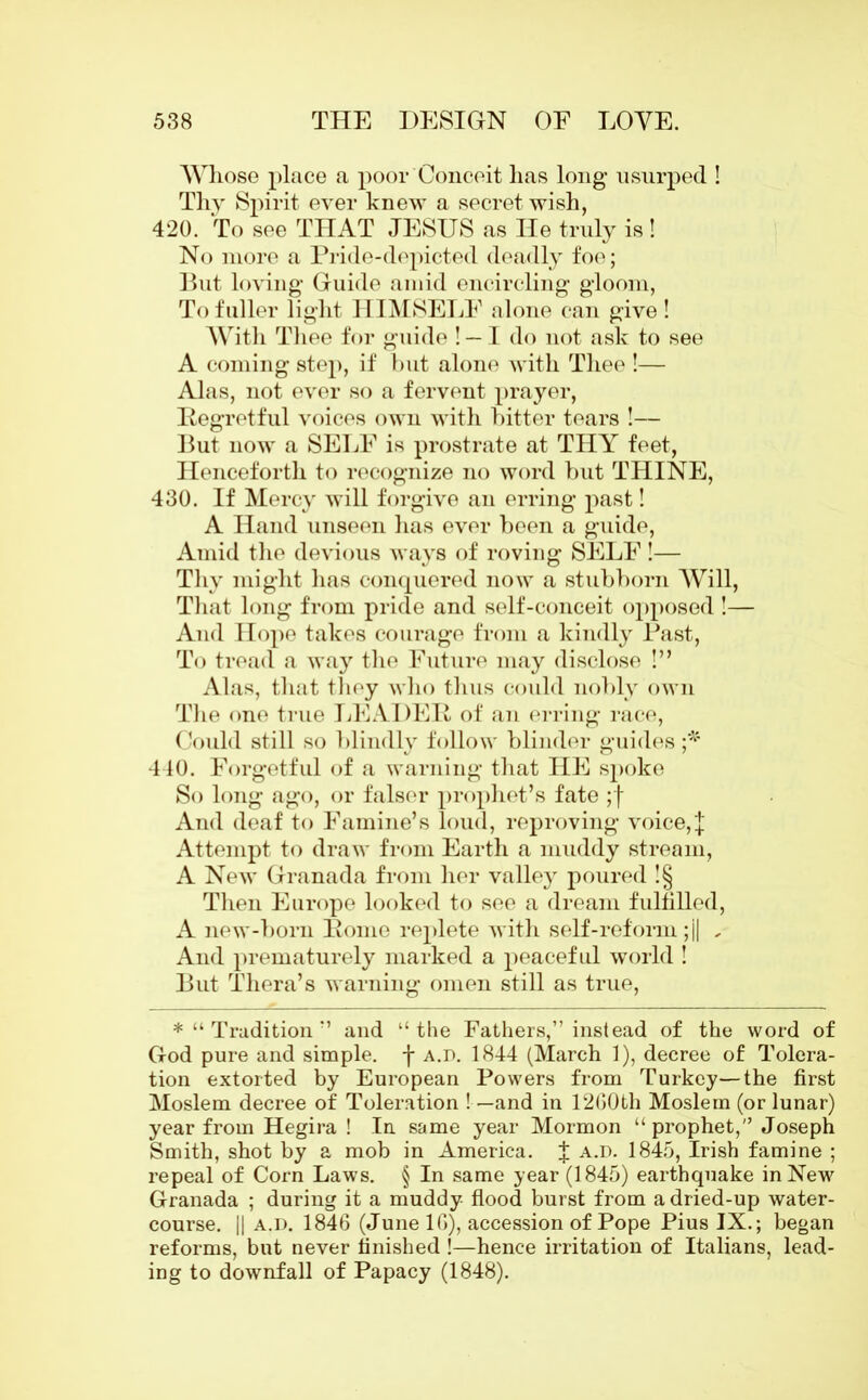 Whose place a poor Conceit has long usurped ! Thy Spirit ever knew a secret wish, 420. To see THAT JESUS as He truly is ! No more a Pride-depicted deadly foe; But loving* Guide amid encircling gloom, To fuller light HIMSELF alone can give! With Thee for guide ! — I do not ask to see A coming step, if but alone with Thee !— Alas, not ever so a fervent prayer, Pegrotful voices own with bitter tears !— But now a SELF is prostrate at THY feet, Henceforth to recognize no word but THINE, 430. If Mercy will forgive an erring past! A Hand unseen has ever been a guide, Amid the devious ways of roving SELF !— Thy might has conquered now a stubborn Will, That long from pride and self-conceit opposed !— And Hope takes courage from a kindly Past, To tread a way the Future may disclose !” Alas, that they who thus could nobly own The one true LEADED of an erring race, Could still so blindly follow blinder guides ;* 440. Forgetful of a warning that HE spoke So long ago, or falser prophet’s fate ;f And deaf to Famine’s loud, reproving voice, J Attempt to draw from Earth a muddy stream, A New Granada from her valley poured !§ Then Europe looked to see a dream fulfilled, A new-born Pome replete with self-reform ;j| * And prematurely marked a peaceful world ! But Thera’s warning omen still as true, *“ Tradition ” and “the Fathers,” instead of the word of God pure and simple, f a.i>. 1844 (March 1), decree of Tolera- tion extorted by European Powers from Turkey—the first Moslem decree of Toleration ! —and in 12G0th Moslem (or lunar) year from Hegira ! In same year Mormon “prophet,” Joseph Smith, shot by a mob in America. J a.d. 1845, Irish famine ; repeal of Corn Laws. § In same year (1845) earthquake in New Granada ; during it a muddy flood burst from a dried-up water- course. || a.d. 1846 (June 16), accession of Pope Pius IX.; began reforms, but never finished !—hence irritation of Italians, lead- ing to downfall of Papacy (1848).