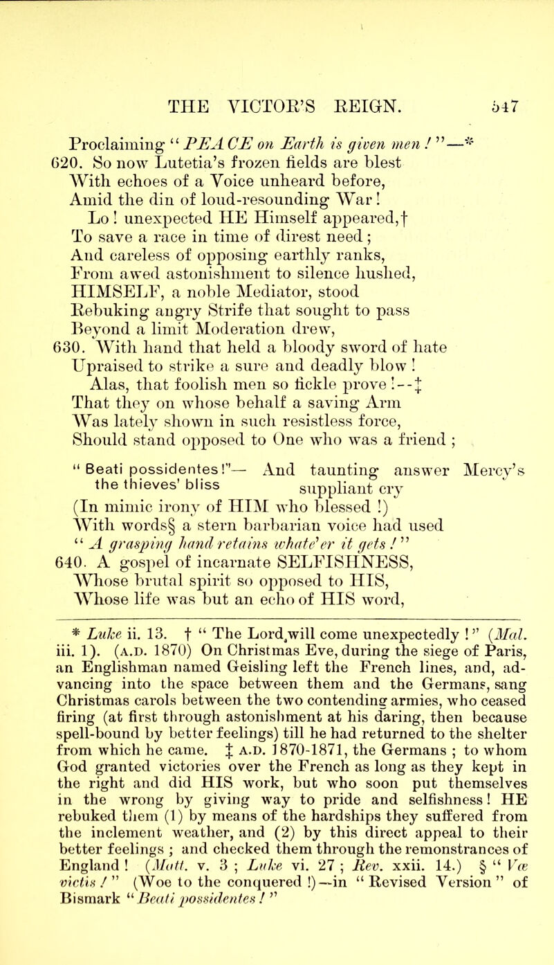 Proclaiming “ PEA CE on Earth is given men ! ”—* G20. So now Lutetia’s frozen fields are blest With echoes of a Voice unheard before, Amid the din of loud-resounding War! Lo ! unexpected HE Himself appeared, f To save a race in time of direst need; And careless of opposing earthly ranks, Prom awed astonishment to silence hushed, HIMSELF, a noble Mediator, stood Rebuking angry Strife that sought to pass Beyond a limit Moderation drew, 630. With hand that held a bloody sword of hate Upraised to strike a sure and deadly blow ! Alas, that foolish men so fickle prove !—J That they on whose behalf a saving Arm Was lately shown in such resistless force, Should stand opposed to One who was a friend ; “ Beati possidentes!”— And taunting answer Mercy’s the thieves’ bliss suppliant cry (In mimic irony of HIM who blessed !) With words§ a stern barbarian voice had used “ A grasping hand retains tv hat e'er it gets ! ” 640. A gospel of incarnate SELFISHNESS, Whose brutal spirit so opposed to HIS, Whose life was but an echo of HIS word, * Lulce ii. 13. f “ The Lord/will come unexpectedly !” {Mai. iii. 1). (a.d. 1870) On Christmas Eve, during the siege of Paris, an Englishman named Geisling left the French lines, and, ad- vancing into the space between them and the Germans, sang Christmas carols between the two contending armies, who ceased firing (at first through astonishment at his daring, then because spell-bound by better feelings) till he had returned to the shelter from which he came. J a.d. 1870-1871, the Germans ; to whom God granted victories over the French as long as they kept in the right and did HIS work, but who soon put themselves in the wrong by giving way to pride and selfishness! HE rebuked them (1) by means of the hardships they suffered from the inclement weather, and (2) by this direct appeal to their better feelings ; and checked them through the remonstrances of England ! {Matt. v. 3 ; Luke vi. 27 ; Rev. xxii. 14.) § “ Vce victis / ” (Woe to the conquered !)— in “Revised Version” of Bismark “ Beati possidentes ! ”