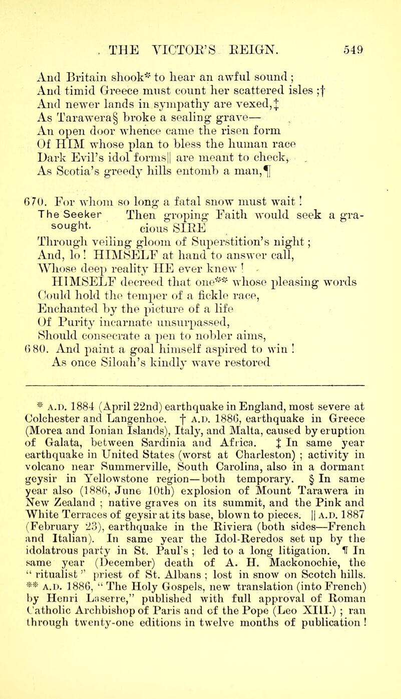 And Britain shook* to hear an awful sound ; And timid Greece must count her scattered isles ;f And newer lands in sympathy are vexed, J As Tarawera§ broke a sealing grave— An open door whence came the risen form Of HIM whose plan to bless the human race Dark Evil’s idol forms|| are meant to check, As Scotia’s greedy hills entomb a man,^[ 670. For whom so long a fatal snow must wait! The Seeker Then groping Faith would seek a gra- sought. cious SIBE Through veiling gloom of Superstition’s night; And, lo! HIMSELF at hand to answer call, Whose deep reality HE ever knew ! HIMSELF decreed that one** whose pleasing words Could hold the temper of a fickle race, Enchanted by the picture of a life Of Purity incarnate unsurpassed, Should consecrate a pen to nobler aims, 6 80. And paint a goal himself aspired to win ! As once Siloah’s kindly wave restored * a.d. 1884 (April 22nd) earthquake in England, most severe at Colchester and Langenhoe. f a.d. 1886, earthquake in Greece (Morea and Ionian Islands), Italy, and Malta, caused by eruption of Galata, between Sardinia and Africa. f In same year earthquake in United States (worst at Charleston) ; activity in volcano near Summerville, South Carolina, also in a dormant geysir in Yellowstone region—both temporary. § In same year also (1886, June 10th) explosion of Mount Tarawera in New Zealand ; native graves on its summit, and the Pink and White Terraces of geysir at its base, blown to pieces. || a.d. 1887 (February 23), earthquake in the Riviera (both sides—French and Italian). In same year the Idol-Reredos set up by the idolatrous party in St. Paul’s ; led to a long litigation. H In same year (December) death of A. H. Mackonochie, the “ ritualist ” priest of St. Albans ; lost in snow on Scotch hills. ** a.d. 1886, “ The Holy Gospels, new translation (into French) by Henri Lnserre,” published with full approval of Roman Catholic Archbishop of Paris and of the Pope (Leo XILI.) ; ran through twenty-one editions in twelve months of publication !