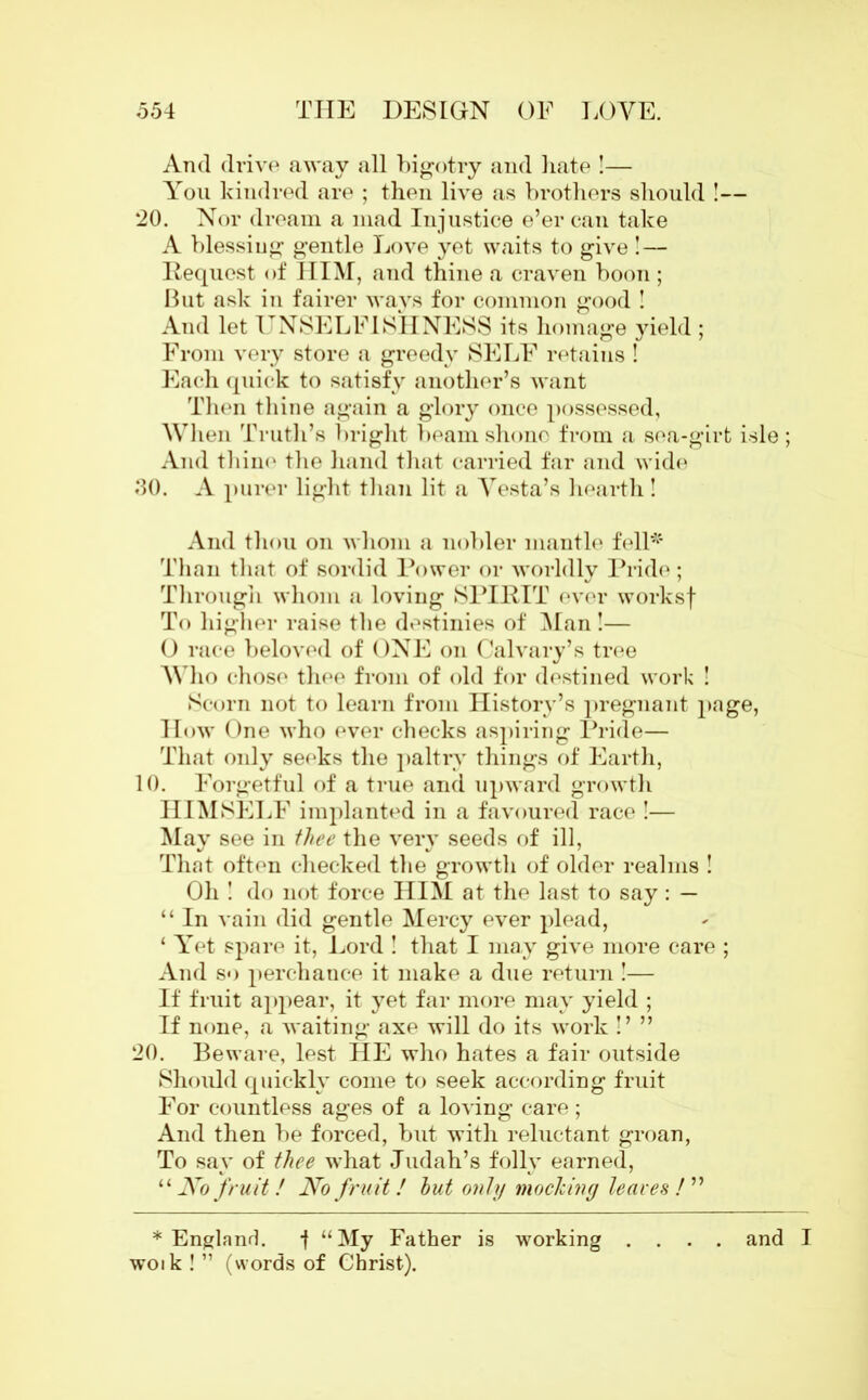 And drive away all bigotry and hate !— You kindred are ; then live as brothers should !— 20. Nor dream a mad Injustice e’er can take A blessing gentle Love yet waits to give ! — Request of HIM, and thine a craven boon ; But ask in fairer ways for common good ! And let UNSELFISHNESS its homage yield ; From very store a greedy SELF retains ! Each quick to satisfy another’s want Then thine again a glory once possessed. When Truth’s bright beam shone from a sea-girt isle ; And thine the hand that carried far and wide 30. A purer light than lit a Vesta’s hearth ! And thou on whom a nobler mantle fell* Than that of sordid Power or worldly Pride; Through whom a loving SPIRIT ever worksf To higher raise the destinies of Man !— O race beloved of ONE on Calvary’s tree Who chose thee from of old for destined work ! Scorn not to learn from History’s pregnant page, How One who ever checks aspiring Pride— That only seeks the paltry things of Earth, 10. Forgetful of a true and upward growth HIMSELF implanted in a favoured race !— May see in thee the very seeds of ill, That often checked the growth of older realms ! Oh ! do not force HIM at the last to say: — “ In vain did gentle Mercy ever plead, ‘ Yet spare it, Lord ! that I may give more care ; And so perchance it make a due return!— If fruit appear, it yet far more may yield ; If none, a waiting axe will do its work !’ ” 20. Beware, lest HE who hates a fair outside Should quickly come to seek according fruit For countless ages of a loving care ; And then be forced, but with reluctant groan, To say of thee what Judah’s folly earned, “ No fruit! No fruit! hut only mocking leaves /” * England. f “My Father is working .... and I woik ! ” (words of Christ).