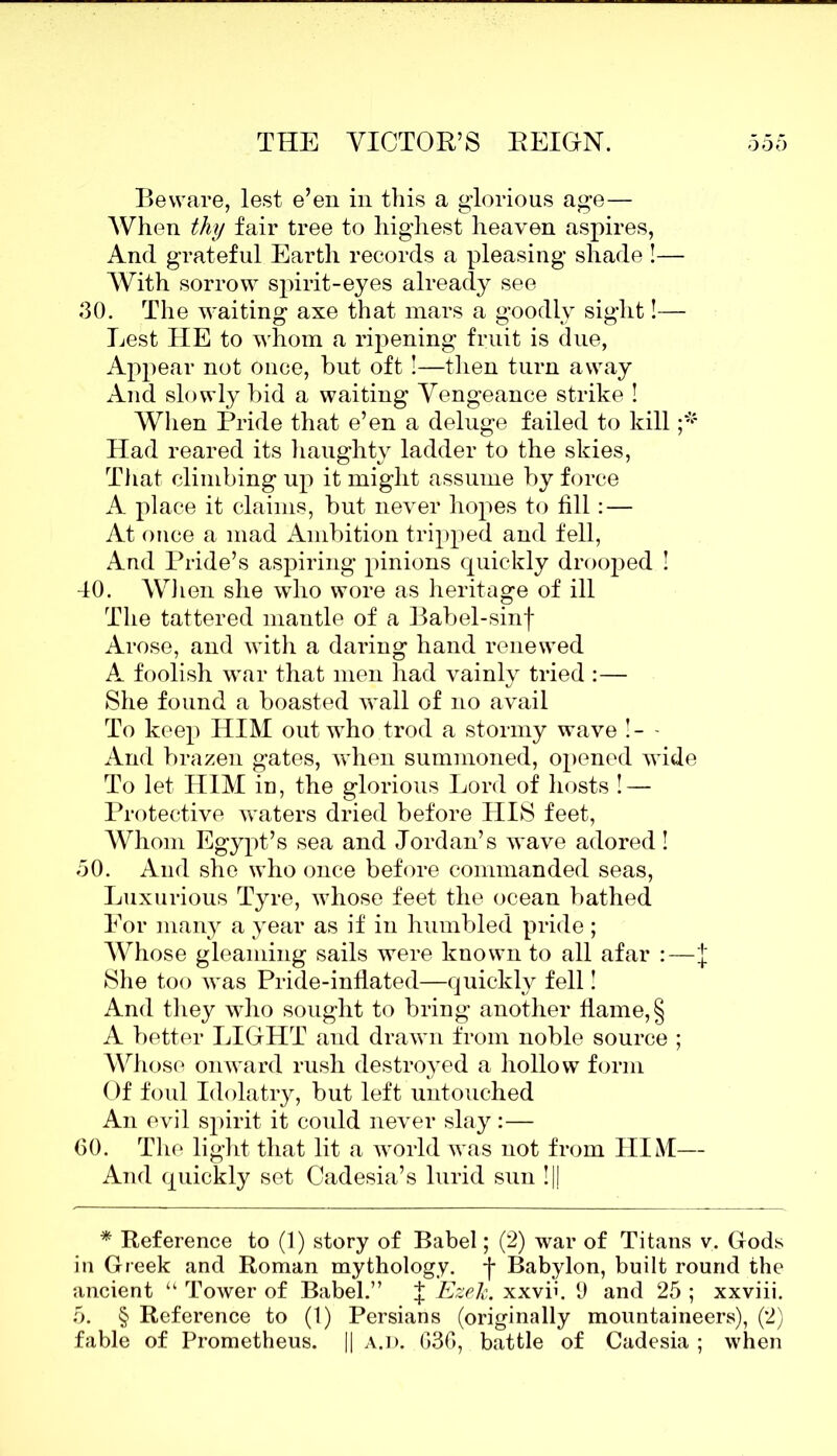 Beware, lest e’en in this a glorious age— When thy fair tree to highest heaven aspires, And grateful Earth records a pleasing shade !— With sorrow spirit-eyes already see <30. The waiting axe that mars a goodly sight!— Lest IIE to whom a ripening fruit is due, Appear not Once, but oft !—then turn away And slowly bid a waiting Vengeance strike ! When Pride that e’en a deluge failed to kill Had reared its haughty ladder to the skies, That climbing up it might assume by force A place it claims, but never hopes to fill: — At once a mad Ambition tripped and fell, And Pride’s aspiring pinions quickly drooped ! 40. When she who wore as heritage of ill The tattered mantle of a Babel-sinf Arose, and with a daring hand renewed A foolish war that men had vainly tried :— She found a boasted wall of no avail To keep HIM out who trod a stormy wave !- - And brazen gates, when summoned, opened wide To let HIM in, the glorious Lord of hosts ! — Protective waters dried before HIS feet, Whom Egypt’s sea and Jordan’s wave adored! 50. And she who once before commanded seas, Luxurious Tyre, whose feet the ocean bathed For many a year as if in humbled pride; Whose gleaming sails were known to all afar :—J She too was Pride-inflated—quickly fell! And they who sought to bring another flame, § A better LIGHT and drawn from noble source ; Whose onward rush destroyed a hollow form Of foul Idolatry, but left untouched An evil spirit it could never slay:— 60. The light that lit a world was not from HIM— And quickly set Cadesia’s lurid sun !|| * Reference to (1) story of Babel; (2) war of Titans v. Gods in Greek and Roman mythology, -j* Babylon, built round the ancient “ Tower of Babel.” | Ezelc. xxvfi. 9 and 25 ; xxviii. 5. § Reference to (1) Persians (originally mountaineers), (2) fable of Prometheus. || a.d. 636, battle of Cadesia ; when