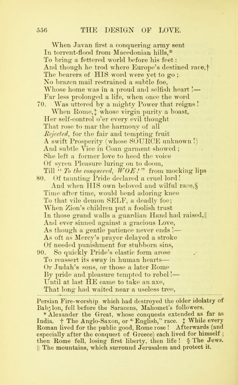 When Javan first a conquering army sent In torrent-flood from Macedonian hills,*’ To bring a fettered world before his feet: And though he trod where Europe’s destined race,f The bearers of HIS word were yet to go ; No brazen mail restrained a subtle foe, Whose home was in a proud and selfish heart!— Far less prolonged a life, when once the word 70. Was uttered by a mighty Power that reigns ! When Pome,J whose virgin purity a boast, Her self-control o’er every evil thought That rose to mar the harmony of all Rejected, for the fair and tempting fruit A swift Prosperity (whose SOURCE unknown!) And subtle Yice in Coan garment showed ; She left a former love to heed the voice Of syren Pleasure luring on to doom, Till “ To the conquered, WOE ! ” from mocking lips 80. Of taunting Pride declared a cruel lord! And when HIS own beloved and wilful race,§ Time after time, would bend adoring knee To that vile demon SELF, a deadly foe; When Zion’s children put a foolish trust In those grand walls a guardian Hand had raised, || And ever sinned against a gracious Love, As though a gentle patience never ends !— As oft as Mercy’s prayer delayed a stroke Of needed punishment for stubborn sins, 90. So quickly Pride’s elastic form arose To reassert its sway in human hearts— Or Judah’s sons, or those a later Rome By pride and pleasure tempted to rebel!— Until at last HE came to take an axe, That long had waited near a useless tree, Persian Fire-worship which had destroyed the older idolatry of Bab} Ion, fell before the Saracens, Mahomet’s followers. * Alexander the Great, whose conquests extended as far as India, f The Anglo-Saxon, or ‘‘English,” race. + While every Roman lived for the public good, Rome rose ! Afterwards (and especially after the conquest of Greece) each lived for himself ; then Rome fell, losing first liberty, then life ! § The Jews. || The mountains, which surround Jerusalem and protect it.