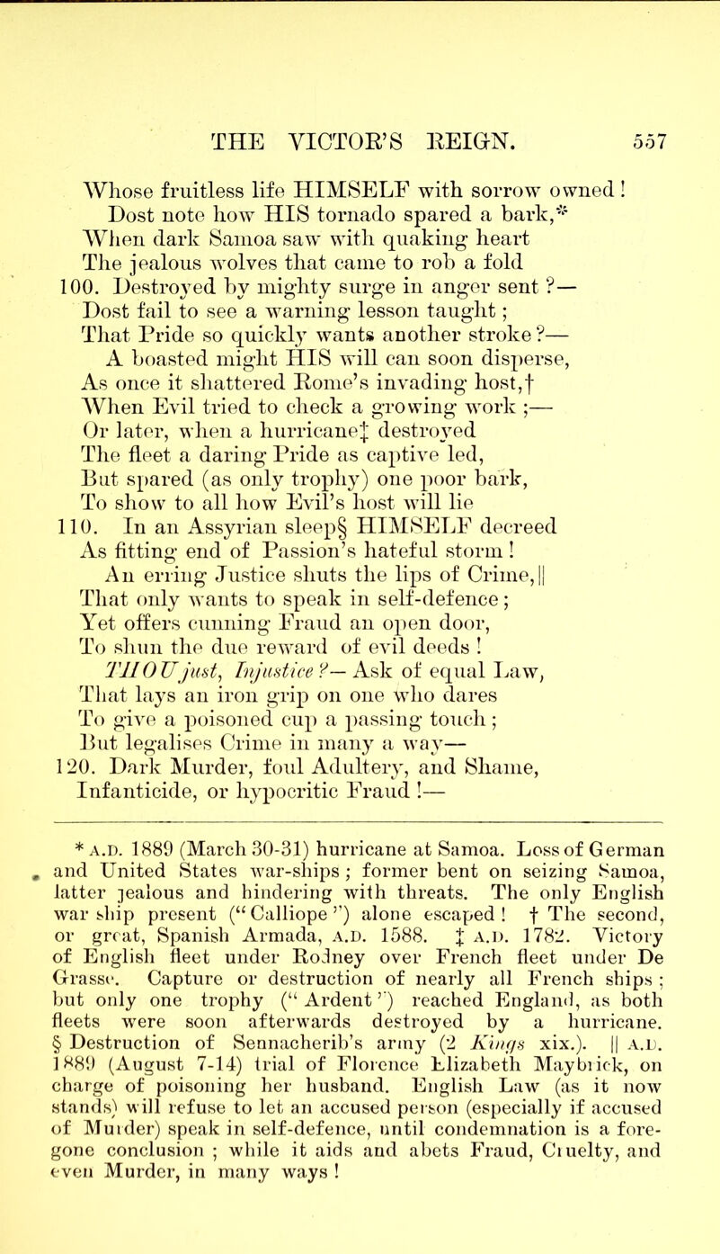Whose fruitless life HIMSELF with sorrow owned! Dost note how HIS tornado spared a bark,* * * § When dark Samoa saw' with quaking heart The jealous wolves that caine to rob a fold 100. Destroyed by mighty surge in anger sent ?— Dost fail to see a warning lesson taught; That Pride so quickly wants another stroke ?— A boasted might HIS will can soon disperse, As once it shattered Rome’s invading host,f When Evil tried to check a growing work ;— Or later, when a hurricane^ destiwed The fleet a daring Pride as captive led, But spared (as only trophy) one poor bark, To show to all how Evil’s host will lie 110. In an Assyrian sleep§ HIMSELF decreed As fitting end of Passion’s hateful storm ! An erring Justice shuts the lips of Crime,|| That only wants to speak in self-defence; Yet offers cunning Fraud an open door, To shun the due reward of evil deeds ! THOUjust, Injustice ?— Ask of equal Law, That lays an iron grip on one who dares To give a poisoned cup a passing touch; But legalises Crime in many a way— 120. Dark Murder, foul Adultery, and Shame, Infanticide, or hypocritic Fraud !— * a.d. 1889 (March 30-31) hurricane at Samoa. Loss of German . and United States war-ships; former bent on seizing Samoa, latter jealous and hindering with threats. The only English warship present (“Calliope5’) alone escaped! f The second, or great, Spanish Armada, a.d. 1588. f a.d. 1782. Victory of English fleet under Rodney over French fleet under De Grasse. Capture or destruction of nearly all French ships ; but only one trophy (“ Ardent ”) reached England, as both fleets were soon afterwards destroyed by a hurricane. § Destruction of Sennacherib’s army (2 Kings xix.). || a.d. 1*89 (August 7-14) trial of Florence Elizabeth Maybiick, on charge of poisoning her husband. English Law (as it now stands) will refuse to let an accused person (especially if accused of Murder) speak in self-defence, until condemnation is a fore- gone conclusion ; while it aids and abets Fraud, Ciuelty, and even Murder, in many ways !