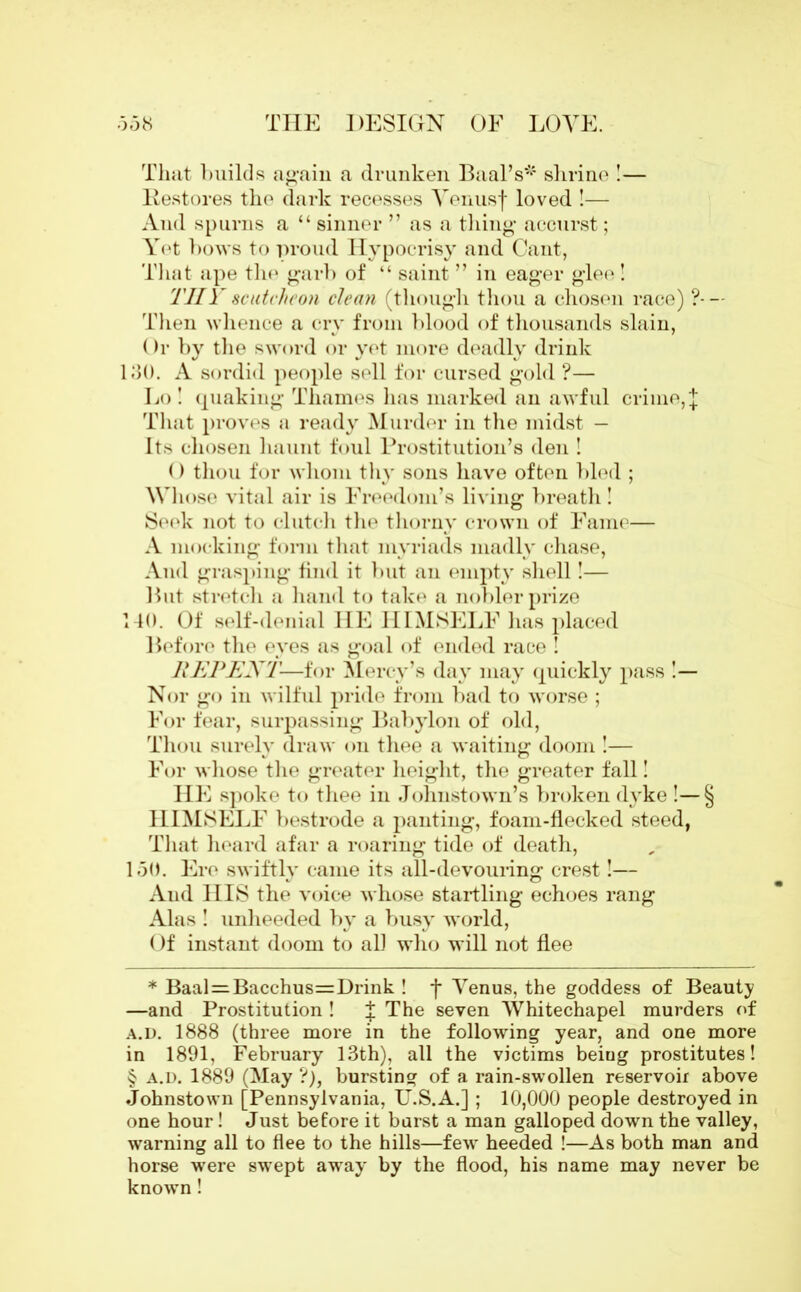 That builds again a drunken Baal’s* * * § shrine !— Restores the dark recesses Yenusf loved !— And spurns a “ sinner ” as a thing accurst; Yet bows to proud Hypocrisy and Cant, That ape the garb of “ saint ” in eager glee! THY scutcheon clean (though thou a chosen race) ?- — Then whence a cry from blood of thousands slain, Or by the sword or yet more deadly drink 130. A sordid people sell for cursed gold ?— Lo ! quaking Thames has marked an awful crime, J That proves a ready Murder in the midst — Its chosen haunt foul Prostitution’s den ! () thou for whom thy sons have often bled ; Whose vital air is Freedom’s living breath ! Seek not to clutch the thorny crown of Fame— A mocking form that myriads madly chase, And grasping find it but an empty shell!— But stretch a hand to take a nobler prize 140. Of self-denial HE HIMSELF has placed Before the eyes as goal of ended race ! REPENT-—for Mercy’s day may quickly pass !— Nor go in wilful pride from bad to worse ; For fear, surpassing Babylon of old, Thou surely draw on thee a waiting doom !— For whose the greater height, the greater fall! HE spoke to thee in Johnstown’s broken dyke !— § HIMSELF bestrode a panting, foam-flecked steed, That heard afar a roaring tide of death, 150. Ere swiftly came its all-devouring crest!— And HIS the voice whose startling echoes rang Alas ! unheeded by a busy world, Of instant doom to all who will not flee * Baal = Bacchus=Drink ! f Yenus, the goddess of Beauty —and Prostitution ! % The seven Whitechapel murders of a.d. 1888 (three more in the following year, and one more in 1891, February 13th), all the victims beiug prostitutes! § a.d. 1889 (May ?), bursting of a rain-swollen reservoir above Johnstown [Pennsylvania, U.S.A.] ; 10,000 people destroyed in one hour! Just before it burst a man galloped down the valley, warning all to flee to the hills—few heeded !—As both man and horse were swept away by the flood, his name may never be known !