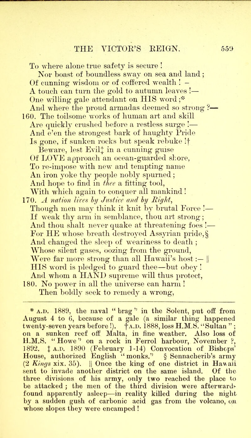 To where alone true safety is secure ! Nor boast of boundless sway on sea and land ; Of cunning wisdom or of coffered wealth ! - A touch can turn the gold to autumn leaves !— One willing gale attendant on HIS word And where the proud armadas deemed so strong ?— 160. The toilsome works of human art and skill Are quickly crushed before a restless surge !— And e’en the strongest bark of haughty Pride Is gone, if sunken rocks but speak rebuke If Beware, lest EvilJ in a cunning guise Of LOVE approach an ocean-guarded shore, To re-impose with new and tempting name An iron yoke thy people nobly spurned; And hope to find in thee a fitting tool, With which again to conquer all mankind! 170. A nation lives by Justice and by Right, Though men may think it knit by brutal Force !— If weak thy arm in semblance, tliou art strong; And thou shalt never quake at threatening foes !— For HE whose breath destroyed Assyrian pride, § And changed the sleep of weariness to death ; Whose silent gases, oozing from the ground, Were far more strong than all Hawaii’s host|| HIS word is pledged to guard thee—but obey ! And whom a HAND supreme will thus protect, 180. No power in all the universe can harm ! Then boldly seek to remedy a wrong, * a.d. 1889, the naval “ brag ” in the Solent, put off from August 4 to 6, because of a gale (a similar thing happened twenty-seven years before !). j*a.d. 1888, loss H.M.S. “Sultan ” ; on a sunken reef off Malta, in fine weather. Also loss of H.M.S. “ Howe ” on a rock in Ferrol harbour, November ?r 1892. | a.d. 1890 (February 1-14) Convocation of Bishops’ House, authorized English “ monks.” § Sennacherib’s army (2 Kings xix. 35). || Once the king of one district in Hawaii sent to invade another district on the same island. Of the three divisions of his army, only two reached the place to be attacked ; the men of the third division were afterwards- found apparently asleep—in reality killed during the night by a sudden gush of carbonic acid gas from the volcano, on. whose slopes they were encamped !