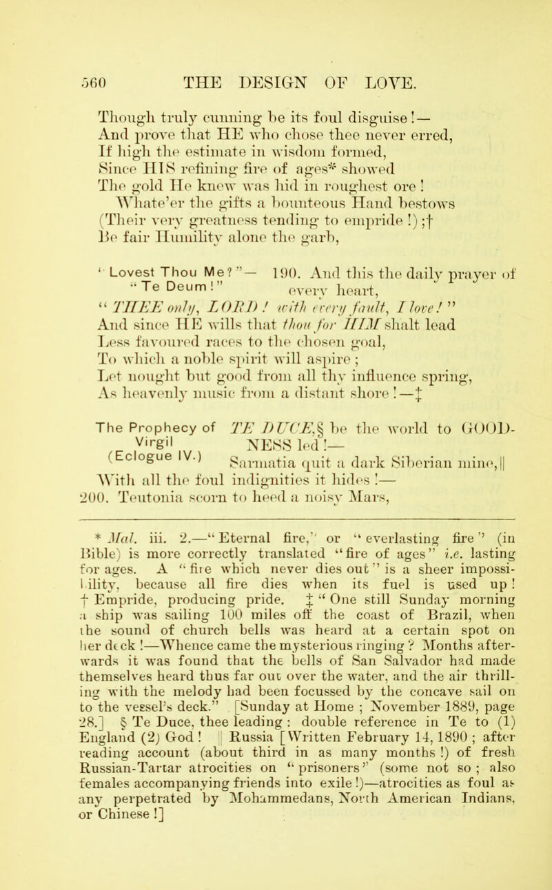 Though truly cunning he its foul disguise! — And prove that HE who chose thee never erred, If high the estimate in wisdom formed, Since HIS refining fire of ages* showed The gold He knew was hid in roughest ore ! Whate’er the gifts a bounteous Hand bestows (Their very greatness tending to empride !) ;f lie fair Humility alone the garb, ‘ Lovest Thou Me?”- 190. And this the daily prayer Te Deum! every heart, “ THEE only, LOR]) ! with every fault, Ilove! ” And since HE wills that thou for HIMshalt lead Less favoured races to the chosen goal, To which a noble spirit will aspire ; Let nought but good from all thy influence spring, As heavenly music from a distant shore !—J of The Prophecy of TE J)UCE,§ be the world to GOOD- _ Virgil NESS led !— ( 0 °6ue ■) Sannatia quit a dark Siberian mine, || With all the foul indignities it hides !— 200. Teutonia scorn to heed a noisy Mars, * Mai. iii. 2.—“ Eternal fire,’' or “ everlasting fire ’’ (in Bible) is more correctly translated “fire of ages” i.e. lasting for ages. A “ fire which never dies out ” is a sheer impossi- bility, because all fire dies when its fuel is used up! f Empride, producing pride. J “ One still Sunday morning a ship was sailing 100 miles off the coast of Brazil, when the sound of church bells was heard at a certain spot on her deck !—Whence came the mysterious ringing ? Months after- wards it was found that the bells of San Salvador had made themselves heard thus far out over the water, and the air thrill- ing with the melody had been focussed by the concave sail on to the vessel’s deck.” . [Sunday at Home ; November 1880, page 28.] § Te Duce, thee leading : double reference in Te to (1) England (2; God ! Russia [Written February 14,1890 ; after reading account (about third in as many months !) of fresh Russian-Tartar atrocities on “prisoners’1 (some not so; also females accompanying friends into exile !)—atrocities as foul as any perpetrated by Mohammedans, North American Indians, or Chinese !]