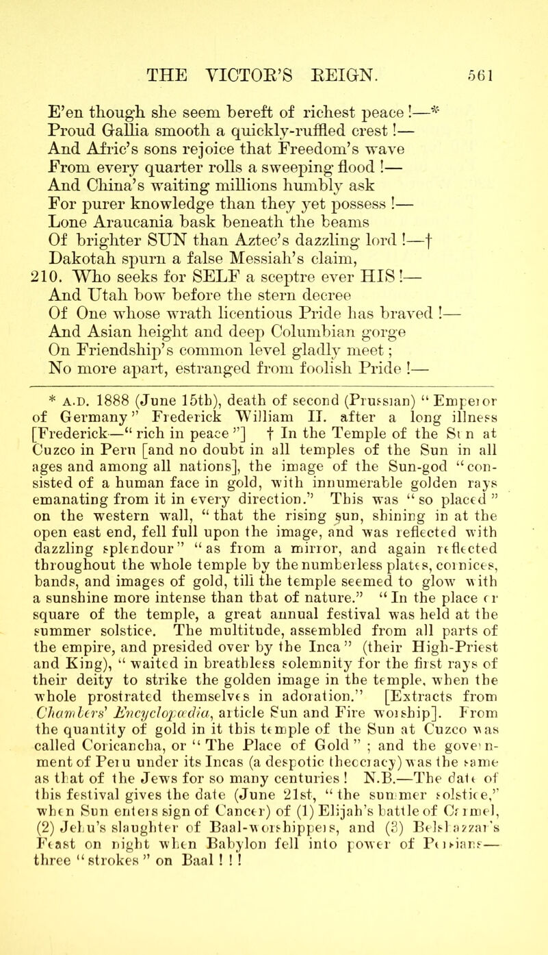 E’en though she seem bereft of richest peace!—■* Proud Gallia smooth a quickly-ruffled crest!— And Afric’s sons rejoice that Freedom’s wave From every quarter rolls a sweeping flood !— And China’s waiting millions humbly ask For purer knowledge than they yet possess !— Lone Araucania bask beneath the beams Of brighter SUN than Aztec’s dazzling lord !—f Dakotah spurn a false Messiah’s claim, 210. Who seeks for SELF a sceptre ever HIS!— And Utah bow before the stern decree Of One whose wrath licentious Pride has braved !— And Asian height and deep Columbian gorge On Friendship’s common level gladly meet; No more apart, estranged from foolish Pride !— * a.d. 1888 (June 15th), death of second (Prussian) “ Empeior of Germany” Frederick William II. after a long illness [Frederick—“ rich in peace ”] f In the Temple of the Si n at Cuzco in Peru [and no doubt in all temples of the Sun in all ages and among all nations], the image of the Sun-god “ con- sisted of a human face in gold, with innumerable golden rays emanating from it in every direction.” This was “so placed ” on the western wrall, “ that the rising §un, shining in at the open east end, fell full upon the image, and was reflected with dazzling splendour” “as from a mirror, and again reflected throughout the whole temple by the numberless plates, cornices, bands, and images of gold, till the temple seemed to glow with a sunshine more intense than that of nature.” “In the place cr square of the temple, a great annual festival was held at the summer solstice. The multitude, assembled from all parts of the empire, and presided over by the Inca ” (their High-Priest and King), “ waited in breathless solemnity for the first rays of their deity to strike the golden image in the temple, when the whole prostrated themselves in adoration.” [Extracts from Chambers' ffiicyclopcedia, article Bun and Fire woiship]. From the quantity of gold in it this temple of the Sun at Cuzco vas called Coricancha, or “The Place of Gold” ; and the govern- ment of Peiu under its Incas (a despotic thecciac-y) was the same as that of the Jews for so many centuries ! N.B.—The dale of this festival gives the date (June 21st, “the summer solstice,” when Sun enters sign of Cancer) of (1) Elijah’s battle of Crrmel, (2) Jehu’s slaughter of Baal-worshippeis, and (3) Belshazzar's Feast on night when Babylon fell into power of Peinane— three “ strokes ” on Baal ! ! !