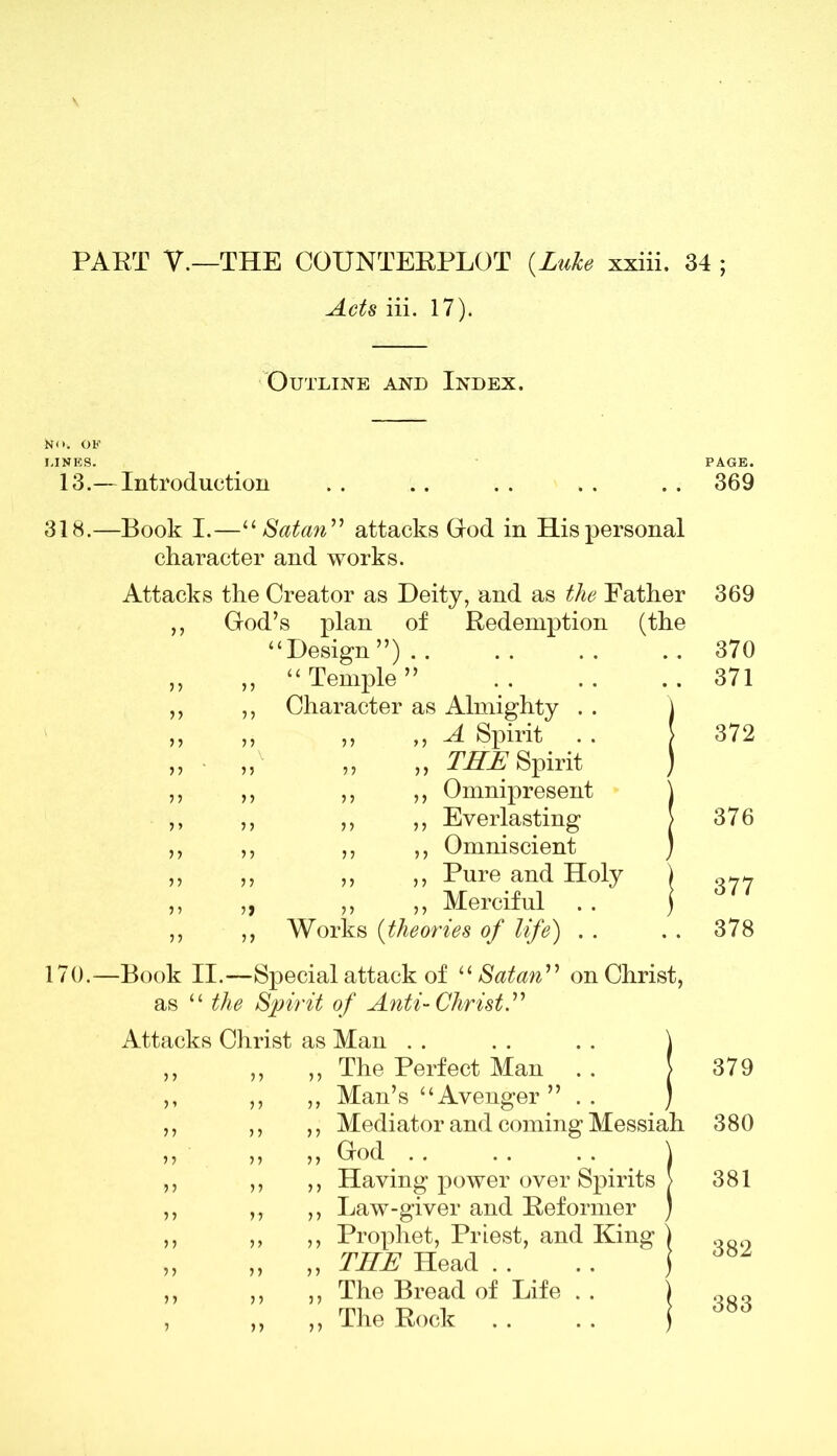Acts iii. 17). Outline and Index. I.INES. 13.— Introduction 318.—Book I.—11 Satan” attacks God in His personal character and works. Attacks the Creator as Deity, and as the Father ,, God’s plan of Redemption (the “Design ”) . . ,, ,, “ Temple ” ,, ,, Character as Almighty . . \ ,, ,, ,, >> -A Spirit . . > THE Spirit ) Omnipresent Everlasting Omniscient Pure and Holy ) ,, ,, Merciful . . ) Works (theories of life) . . 170.—Book II.—Special attack of “ Satan” on Christ as “ the Spirit of Anti-Christ.” Attacks Christ as Man . . . . . . \ ,, ,, ,, The Perfect Man . . > Man’s “Avenger” . . ) Mediator and coming Messiah God .. .. . . \ Having power over Spirits > Law-giver and Reformer ) Prophet, Priest, and King ) THE Head . . . . ) The Bread of Life . . ) The Rock . . . . i PAGE. 369 369 370 371 372 376 377 378 379 380 381 382 383