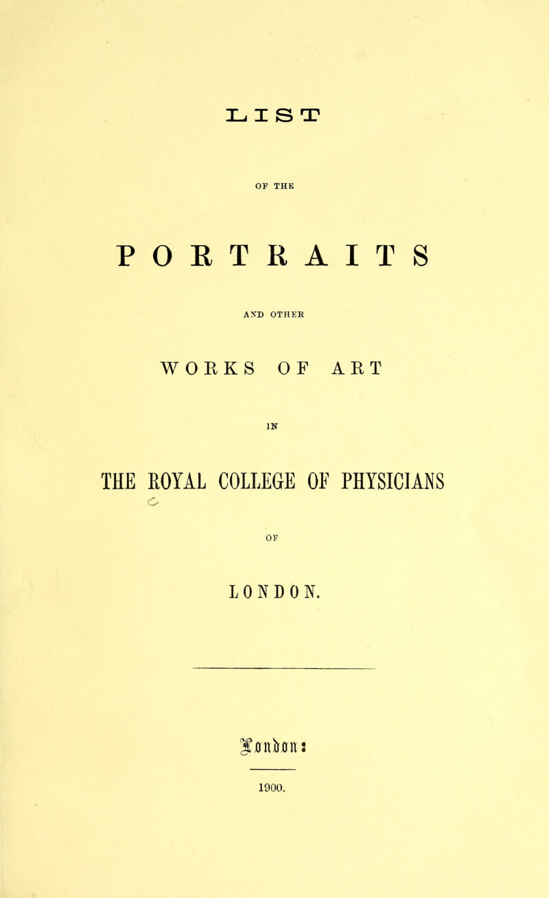 LIST or THE PORTRAITS AND OTHER WORKS OF ART THE ROYAL COLLEGE OF PHYSICIANS o LONDON. 1900.