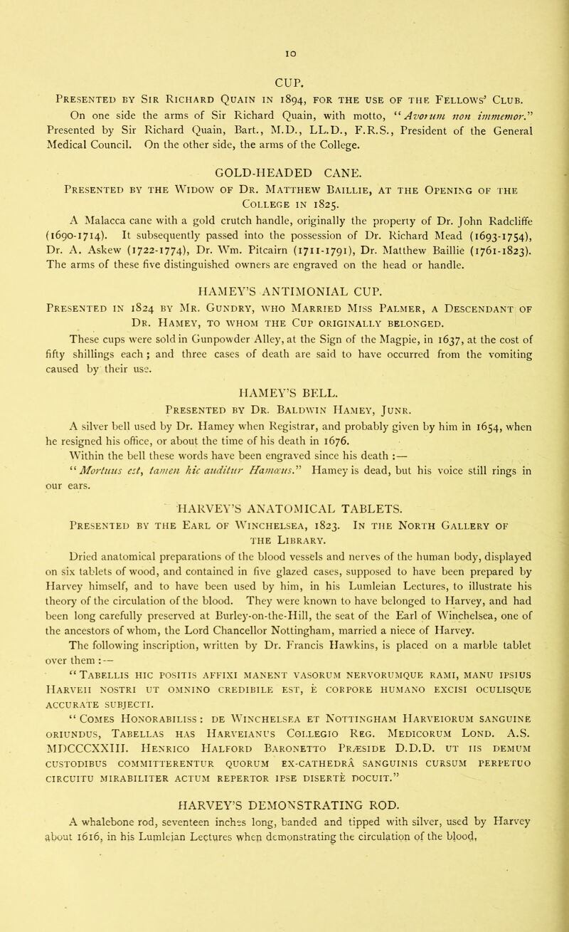IO CUP. Presented by Sir Richard Quain in 1894, for the use of the Fellows* Club. On one side the arms of Sir Richard Quain, with motto, “ Avorum non immemor.” Presented by Sir Richard Quain, Bart., M.D., LL.D., F.R.S., President of the General Medical Council. On the other side, the arms of the College. GOLD-HEADED CANE. Presented by the Widow of Dr. Matthew Baillie, at the Opening of the College in 1825. A Malacca cane with a gold crutch handle, originally the property of Dr. John Radcliffe (1690-1714). It subsequently passed into the possession of Dr. Richard Mead (1693-1754), Dr. A. Askew (1722-1774), Dr. Wm. Pitcairn (1711-1791), Dr. Matthew Baillie (1761-1823). The arms of these five distinguished owners are engraved on the head or handle. HAMEY’S ANTIMONIAL CUP. Presented in 1824 by Mr. Gundry, who Married Miss Palmer, a Descendant of Dr. Hamey, to whom the Cup originally belonged. These cups were sold in Gunpowder Alley, at the Sign of the Magpie, in 1637, at the cost of fifty shillings each; and three cases of death are said to have occurred from the vomiting caused by their use. HAMEY’S BELL. Presented by Dr. Baldwin Hamey, Junr. A silver bell used by Dr. Hamey when Registrar, and probably given by him in 1654, when he resigned his office, or about the time of his death in 1676. Within the bell these words have been engraved since his death :— “ Mortuus est, tamen hie auditur Hamceus.” Hamey is dead, but his voice still rings in our ears. HARVEY’S ANATOMICAL TABLETS. Presented by the Earl of Winchelsea, 1823. In the North Gallery of the Library. Dried anatomical preparations of the blood vessels and nerves of the human body, displayed on six tablets of wood, and contained in five glazed cases, supposed to have been prepared by Harvey himself, and to have been used by him, in his Lumleian Lectures, to illustrate his theory of the circulation of the blood. They were known to have belonged to Harvey, and had been long carefully preserved at Burley-on-the-Hill, the seat of the Earl of Winchelsea, one of the ancestors of whom, the Lord Chancellor Nottingham, married a niece of Harvey. The following inscription, written by Dr. Francis Hawkins, is placed on a marble tablet over them: — “Tabellis hic positis affixi manent vasorum nervorumque rami, manu ipsius Harveii nqstri ut omnino credibile est, e corpore humano excisi oculisque accurate subjecti. “Comes Honorabiliss : de Winchelsea et Nottingham Harveiorum sanguine oriundus, Tabellas has Harveianus Coi.legio Reg. Medicorum Lond. A.S. MDCCCXXIII. Henrico Halford Baronetto Preside D.D.D. ut iis demum custodibus committerentur quorum ex-cathedra sanguinis cursum perpetuo circuitu mirabiliter actum repertor ipse diserte DOCUIT.” HARVEY’S DEMONSTRATING ROD. A whalebone rod, seventeen inches long, banded and tipped with silver, used by Harvey about 1616, in his Lumleian Lectures when demonstrating the circulation of the blood,