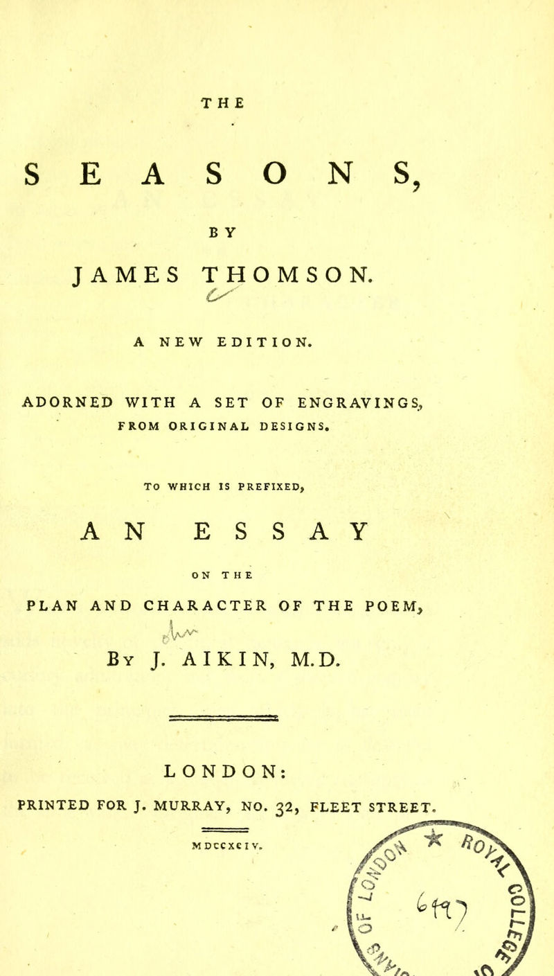 THE SEASONS, B Y JAMES THOMSON. O' A NEW EDITION. ADORNED WITH A SET OF ENGRAVINGS, FROM ORIGINAL DESIGNS. TO WHICH IS PREFIXED, AN ESSAY ON THE PLAN AND CHARACTER OF THE POEM, p.W By J. A I KIN, M.D. LONDON: PRINTED FOR J. MURRAY, NO. 32, FLEET STREET. MDCCXCI V.