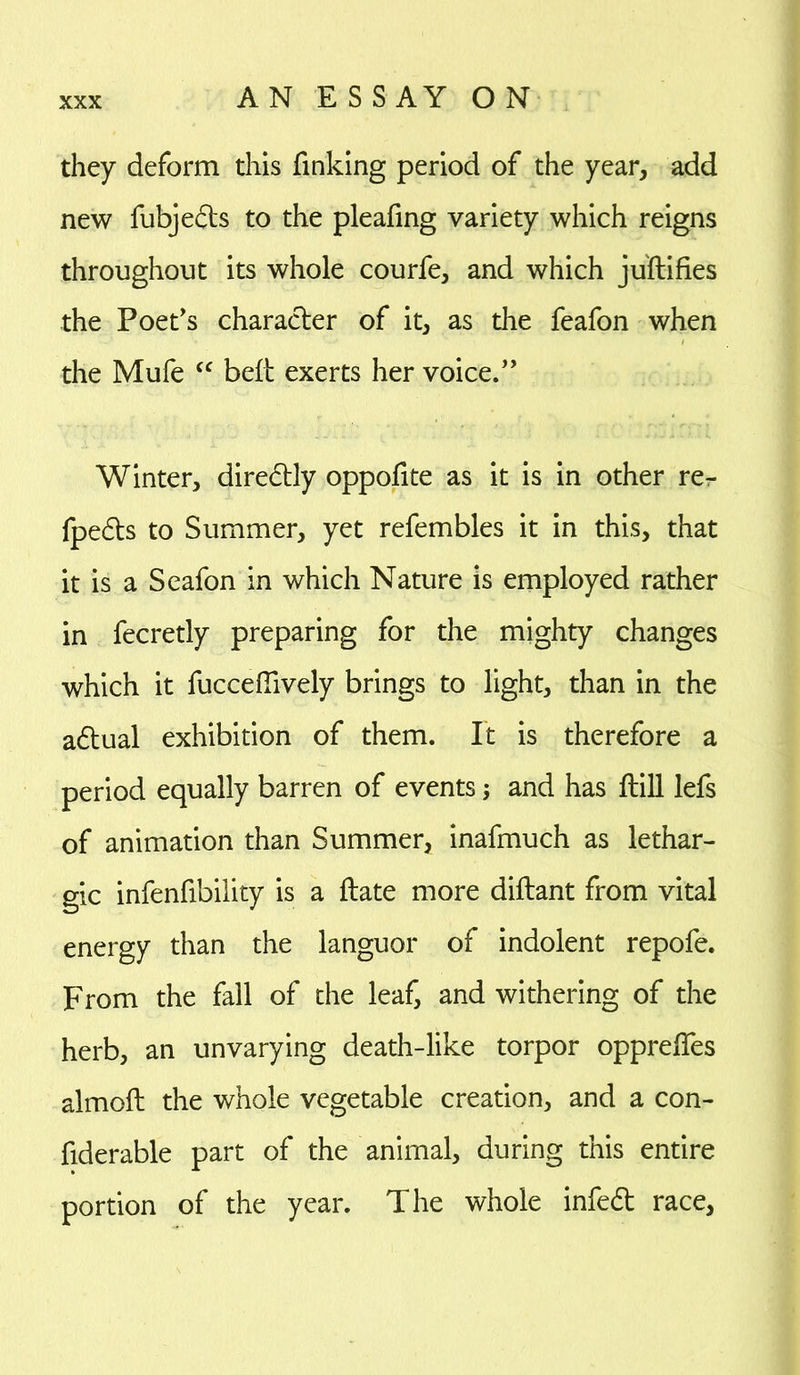 they deform this finking period of the year, add new fubjeds to the pleafing variety which reigns throughout its whole courfe, and which juftifies the Poet's character of it, as the feafon when the Mufe cc belt exerts her voice. Winter, diredly oppofite as it is in other re- fpeds to Summer, yet refembles it in this, that it is a Seafon in which Nature is employed rather in fecretly preparing for the mighty changes which it fucceftively brings to light, than in the adual exhibition of them. It is therefore a period equally barren of events; and has fbill lefs of animation than Summer, inafmuch as lethar- gic infenfibility is a ftate more diftant from vital energy than the languor of indolent repofe. From the fall of the leaf, and withering of the herb, an unvarying death-like torpor opprelfes almoft the whole vegetable creation, and a con- fiderable part of the animal, during this entire portion of the year. The whole infed race,