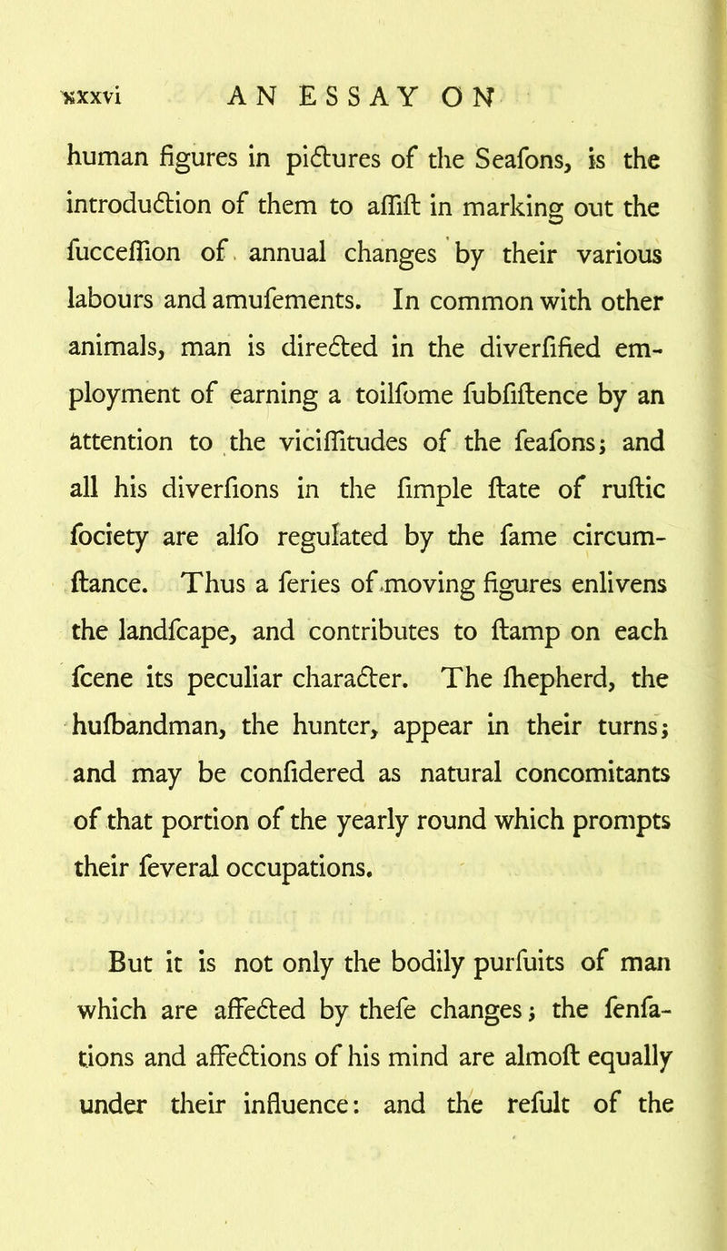 human figures in pictures of the Seafons, is the introduction of them to aflift in marking out the fuccefflon of annual changes by their various labours and amufements. In common with other animals, man is directed in the diverfified em- ployment of earning a toilfome fubfiftence by an attention to the viciflitudes of the feafons; and all his diverfions in the fimple ftate of ruftic fociety are alfo regulated by the fame circum- ftance. Thus a feries of .moving figures enlivens the landfcape, and contributes to ftamp on each fcene its peculiar character. The fhepherd, the hufbandman, the hunter, appear in their turns; and may be confidered as natural concomitants of that portion of the yearly round which prompts their feveral occupations. But it is not only the bodily purfuits of man which are affeCted by thefe changes; the fenfa- tions and affeCtions of his mind are almoft equally under their influence: and the refult of the