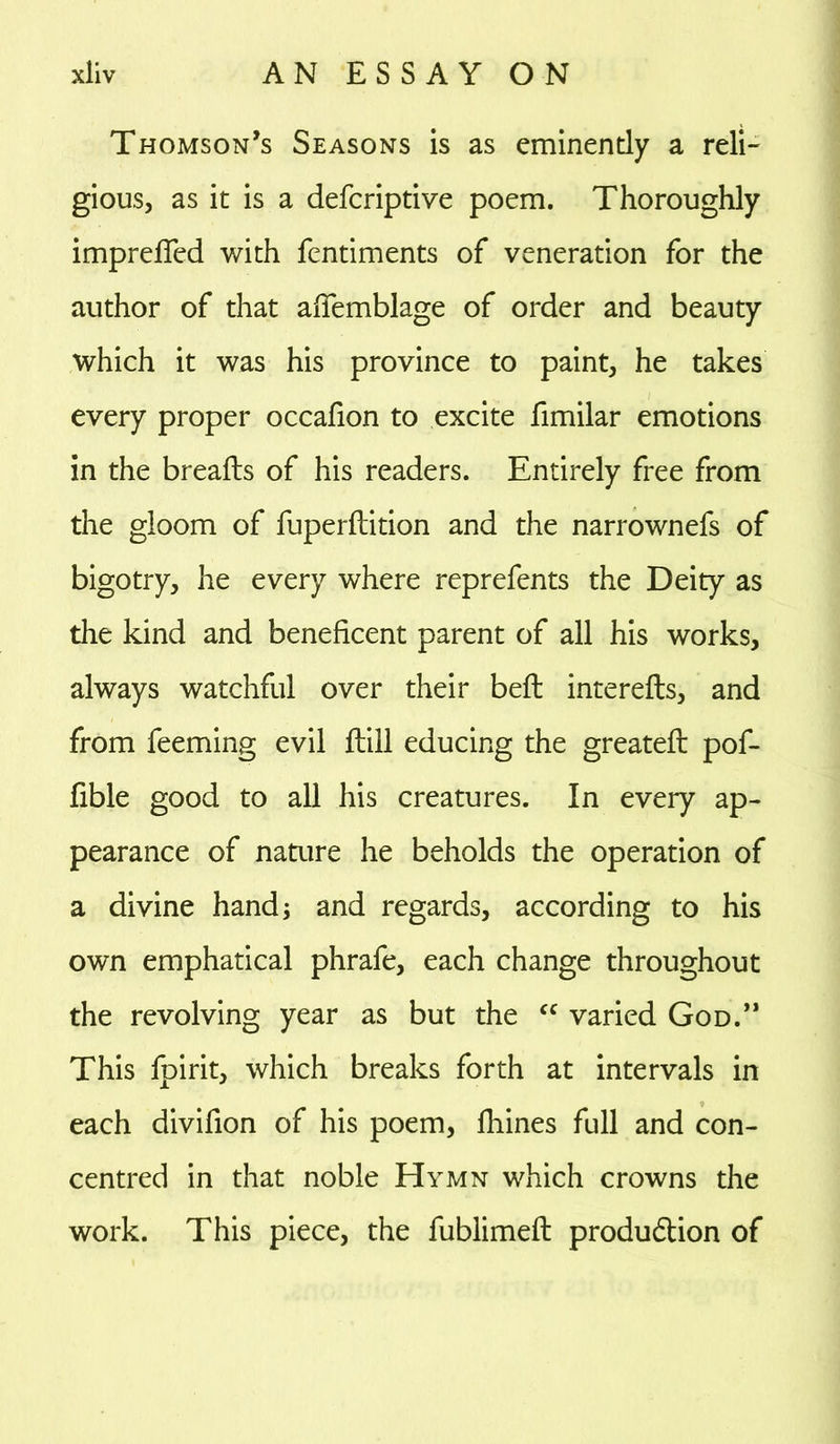 Thomson’s Seasons is as eminently a reli- gious, as it is a defcriptive poem. Thoroughly imprefled with fentiments of veneration for the author of that affemblage of order and beauty which it was his province to paint, he takes every proper occafion to excite fimilar emotions in the breafts of his readers. Entirely free from the gloom of fuperftition and the narrownefs of bigotry, he every where reprefents the Deity as the kind and beneficent parent of all his works, always watchful over their belt interefls, and from feeming evil ftill educing the greateft pof- fible good to all his creatures. In every ap- pearance of nature he beholds the operation of a divine hand; and regards, according to his own emphatical phrafe, each change throughout the revolving year as but the cc varied God.” This fpirit, which breaks forth at intervals in each divifion of his poem, lhines full and con- centred in that noble Hymn which crowns the work. This piece, the fublimeft production of