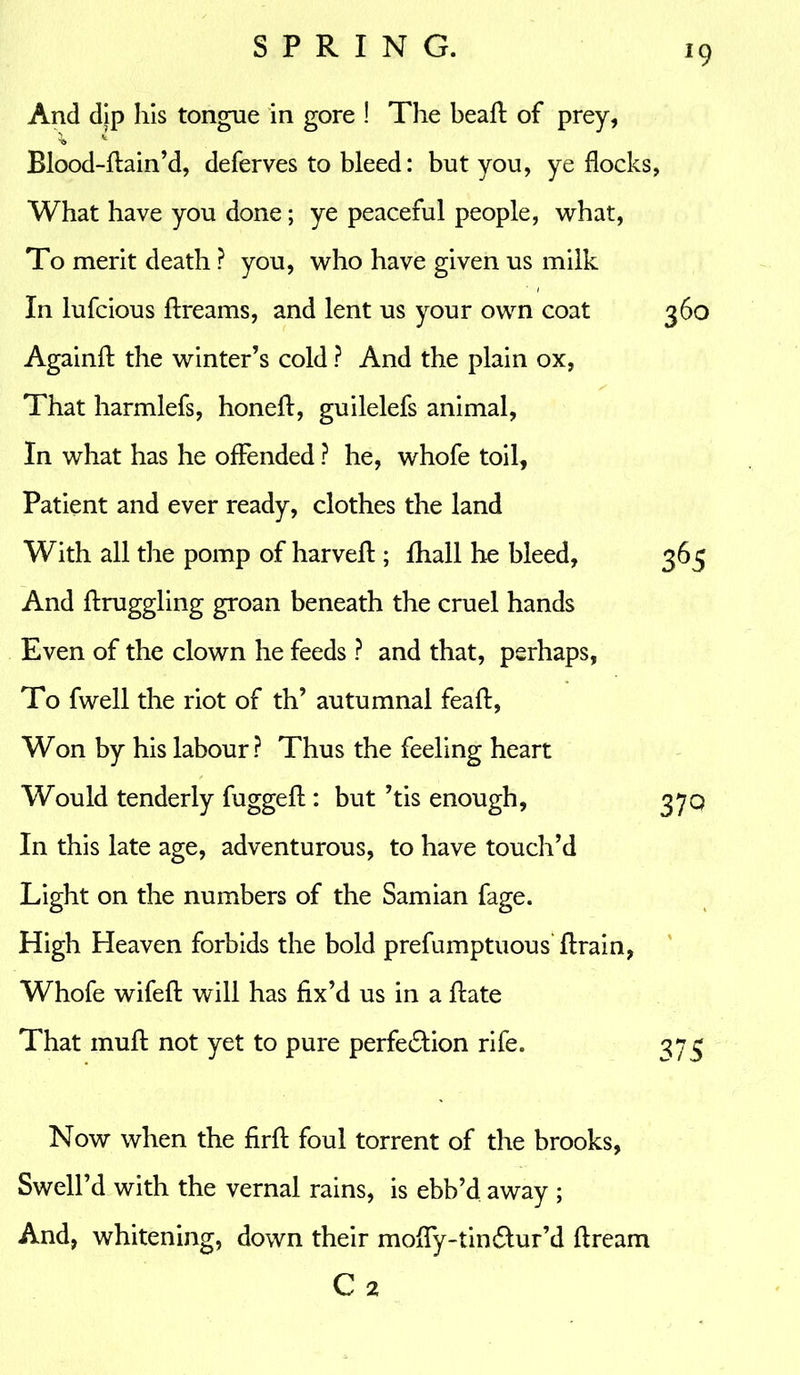 *9 And dip his tongue in gore ! The bead: of prey, ^ * Blood-dain’d, deferves to bleed: but you, ye flocks, What have you done; ye peaceful people, what, To merit death ? you, who have given us milk In lufcious dreams, and lent us your own coat 360 Againft the winter’s cold ? And the plain ox, That harmlefs, honed, guilelefs animal, In what has he offended ? he, whofe toil, Patient and ever ready, clothes the land With all the pomp of harvefl; fhall he bleed, 365 And draggling groan beneath the cruel hands Even of the clown he feeds ? and that, perhaps, To fwell the riot of th’ autumnal fead, Won by his labour? Thus the feeling heart Would tenderly fugged:: but ’tis enough, 370 In this late age, adventurous, to have touch’d Light on the numbers of the Samian fage. High Heaven forbids the bold prefumptuous drain, Whofe wifed will has fix’d us in a ftate That mud: not yet to pure perfe&ion rife. 373 Now when the fird foul torrent of the brooks, Swell’d with the vernal rains, is ebb’d away ; And, whitening, down their mody-tinctur’d dream