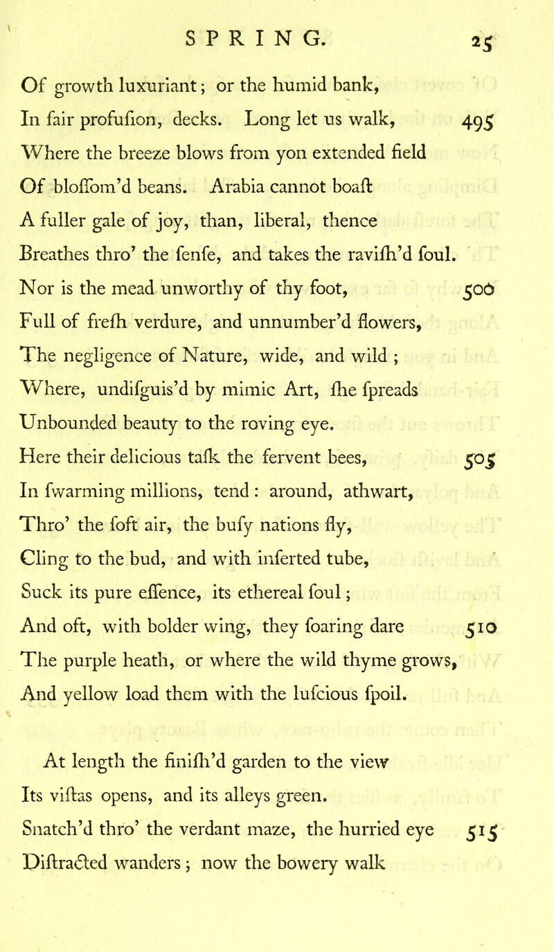 Of growth luxuriant; or the humid bank, In fair profufion, decks. Long let us walk, 495 Where the breeze blows from yon extended field Of blofTom’d beans. Arabia cannot boafl A fuller gale of joy, than, liberal, thence Breathes thro’ the fenfe, and takes the ravifh’d foul. Nor is the mead unworthy of thy foot, 50& Full of frefh verdure, and unnumber’d flowers, The negligence of Nature, wide, and wild ; Where, undifguis’d by mimic Art, fhe fpreads Unbounded beauty to the roving eye. Here their delicious talk the fervent bees, 505 In fwarming millions, tend : around, athwart, Thro’ the foft air, the bufy nations fly, Cling to the bud, and with inferted tube. Suck its pure effence, its ethereal foul; And oft, with bolder wing, they foaring dare 510 The purple heath, or where the wild thyme grows, And yellow load them with the lufcious fpoil. At length the finifh’d garden to the view Its villas opens, and its alleys green. Snatch’d thro’ the verdant maze, the hurried eye 515 Diflra<5led wanders; now the bowery walk