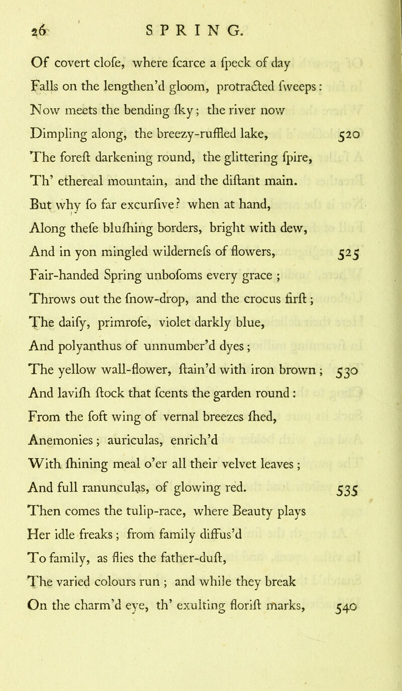 Of covert clofe, where fcarce a fpeck of clay Falls on the lengthen’d gloom, protracted fweeps: Now meets the bending Iky; the river now Dimpling along, the breezy-ruffied lake, 520 The foreft darkening round, the glittering fpire, Th’ ethereal mountain, and the diftant main. But why fo far excurfive ? when at hand, Along thefe blufhing borders, bright with dew, And in yon mingled wildernefs of flowers, 525 Fair-handed Spring unbofoms every grace ; Throws out the fnow-drop, and the crocus Arft; The daify, primrofe, violet darkly blue, And polyanthus of unnumber’d dyes; The yellow wall-flower, ftain’d with iron brown ; 530 And lavifh flock that fcents the garden round : From the foft wing of vernal breezes flied, Anemonies; auriculas, enrich’d With fhining meal o’er all their velvet leaves; And full ranunculas, of glowing red. 533 Then comes the tulip-race, where Beauty plays Her idle freaks ; from family diffus’d To family, as flies the father-duft, The varied colours run ; and while they break On the charm’d eye, th’ exulting florift marks, 540