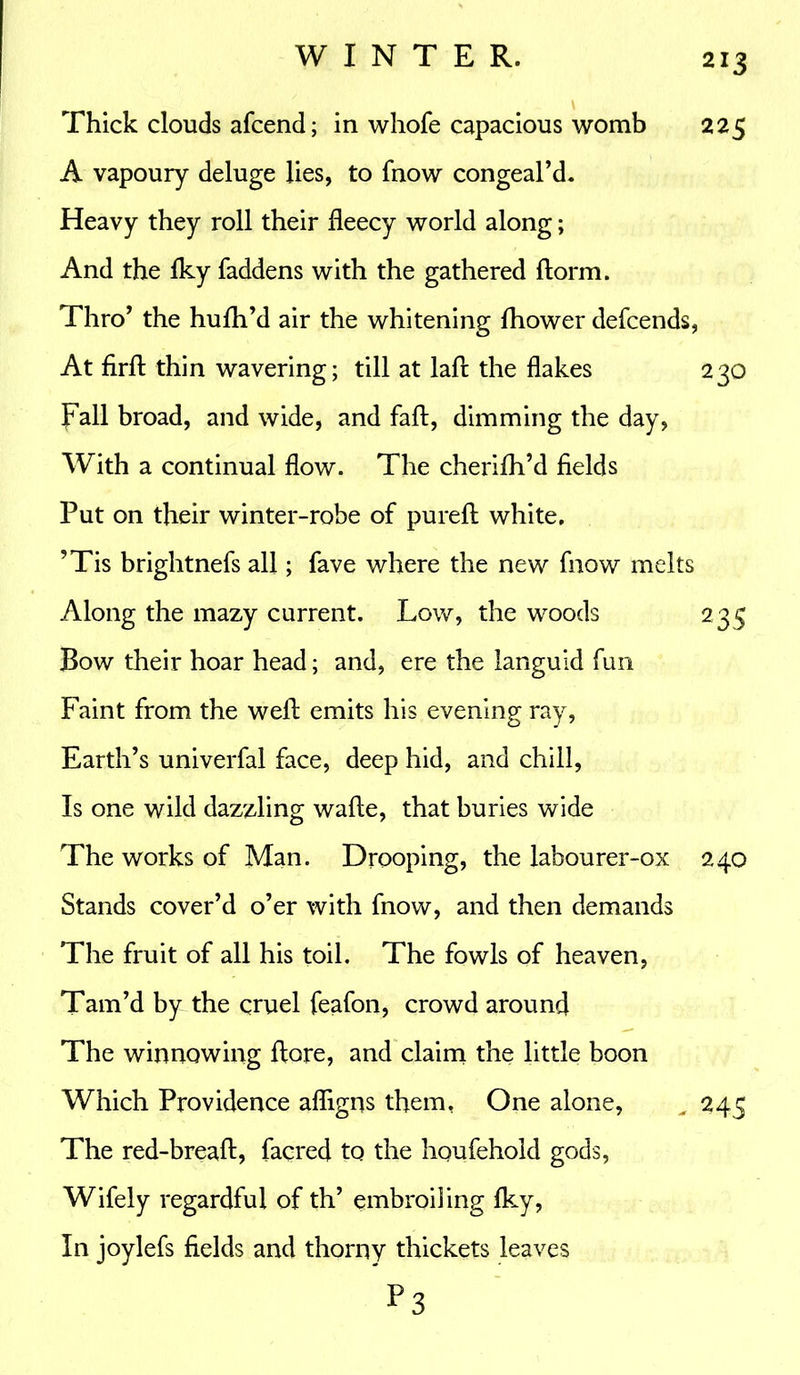 Thick clouds afcend; in whole capacious womb 225 A vapoury deluge lies, to fnow congeal’d. Heavy they roll their fleecy world along; And the Iky faddens with the gathered ftorm. Thro’ the hufh’d air the whitening Ihower defcends, At firft thin wavering; till at laffc the flakes 230 pall broad, and wide, and fail, dimming the day, With a continual flow. The cherilh’d fields Put on their winter-robe of pureft white. ’Tis brightnefs all; fave where the new fnow melts Along the mazy current. Low, the woods 235 Bow their hoar head; and, ere the languid fun Faint from the weft emits his evening ray, Earth’s univerfal face, deep hid, and chill, Is one wild dazzling wafte, that buries wide The works of Man. Drooping, the labourer-ox 240 Stands cover’d o’er with fnow, and then demands The fruit of all his toil. The fowls of heaven, Tam’d by the cruel feafon, crowd around The winnowing ftore, and claim the little boon Which Providence afligns them, One alone, . 243 The red-breaft, facred to the houfehoid gods, Wifely regardful of th’ embroiling Iky, In joylefs fields and thorny thickets leaves P3