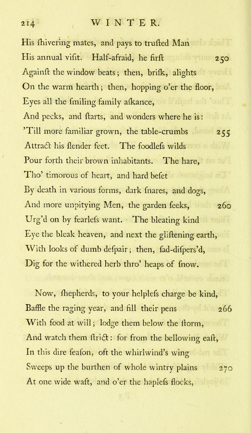 i , His fhivering mates, and pays to trufted Man His annual vifit. Half-afraid, he firfl: 250 Againft the window beats; then, brifk, alights On the warm hearth; then, hopping o’er the floor, Eyes all the fmiling family afkance, And pecks, and ftarts, and wonders where he is: ’Till more familiar grown, the table-crumbs 255 Attra6l his flender feet. The foodlefs wilds Pour forth their brown inhabitants. The hare, Tho’ timorous of heart, and hard befet By death in various forms, dark fnares, and dogs, And more unpitying Men, the garden feeks, 260 Urg’d on by fearlefs want. The bleating kind Eye the bleak heaven, and next the glifliening earth, With looks of dumb defpair; then, fad-difpers’d, Dig for the withered herb thro’ heaps of fnow. Now, fhepherds, to your helplefs charge be kind, Baffle the raging year, and fill their pens 266 With food at will; lodge them below the ilorm, And watch them ftridl: for from the bellowing eaft, In this dire feafon, oft the whirlwind’s wing Sweeps up the burthen of whole wintry plains At one wide waft, and o’er the haplefs flocks, 270