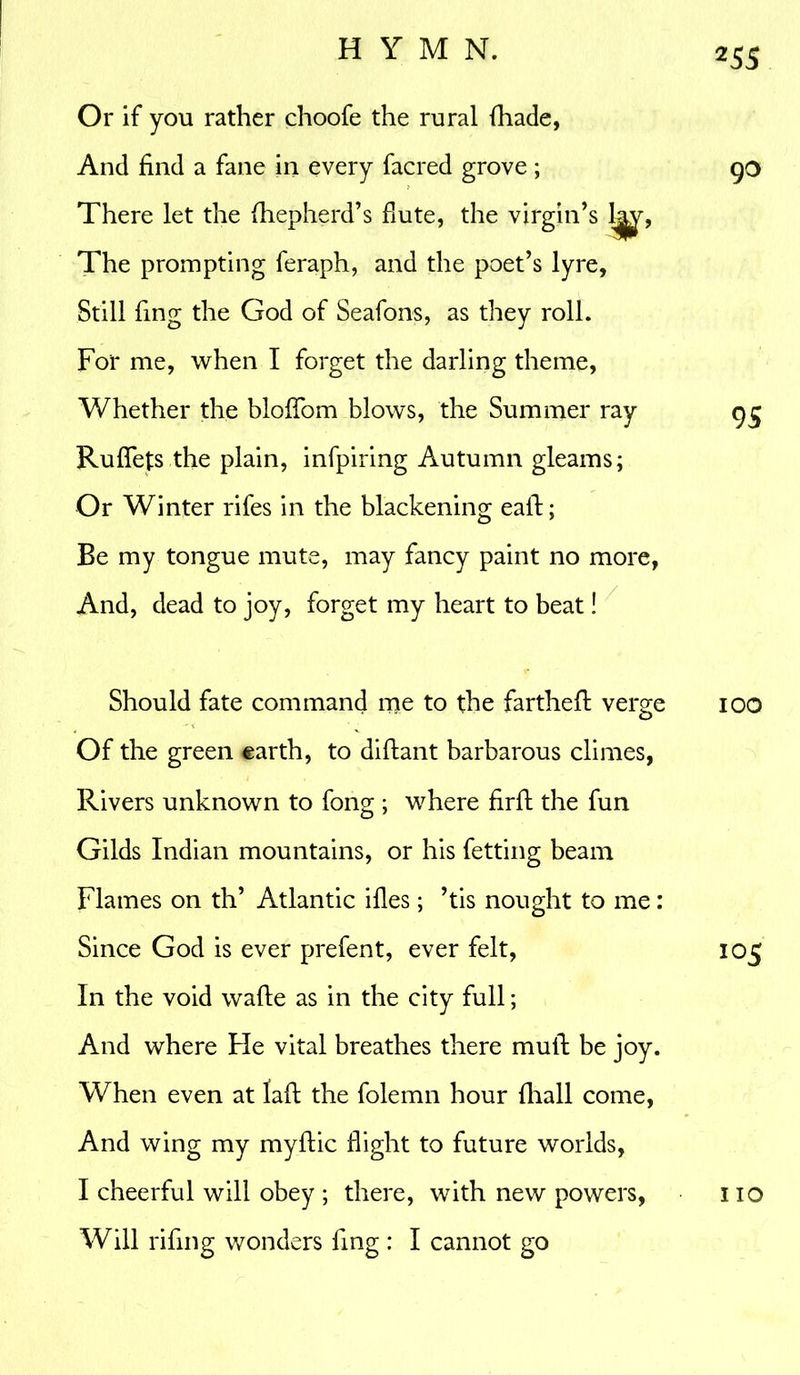 Or if you rather choofe the rural (hade, And find a fane in every facred grove; There let the fhepherd’s flute, the virgin’s The prompting feraph, and the poet’s lyre, Still fing the God of Seafons, as they roll. For me, when I forget the darling theme, Whether the bloffom blows, the Summer ray Ru fiefs the plain, infpiring Autumn gleams; Or Winter rifes in the blackening eaft; Be my tongue mute, may fancy paint no more, And, dead to joy, forget my heart to beat! 255 90 95 Should fate command me to the farthefl verge 100 Of the green earth, to diflant barbarous climes, Rivers unknown to fong ; where firfl the fun Gilds Indian mountains, or his fetting beam Flames on th’ Atlantic idles; ’tis nought to me: Since God is ever prefent, ever felt, 105 In the void wafle as in the city full; And where He vital breathes there mull be joy. When even at fail the folemn hour fhall come, And wing my myftic flight to future worlds, I cheerful will obey ; there, with new powers, no