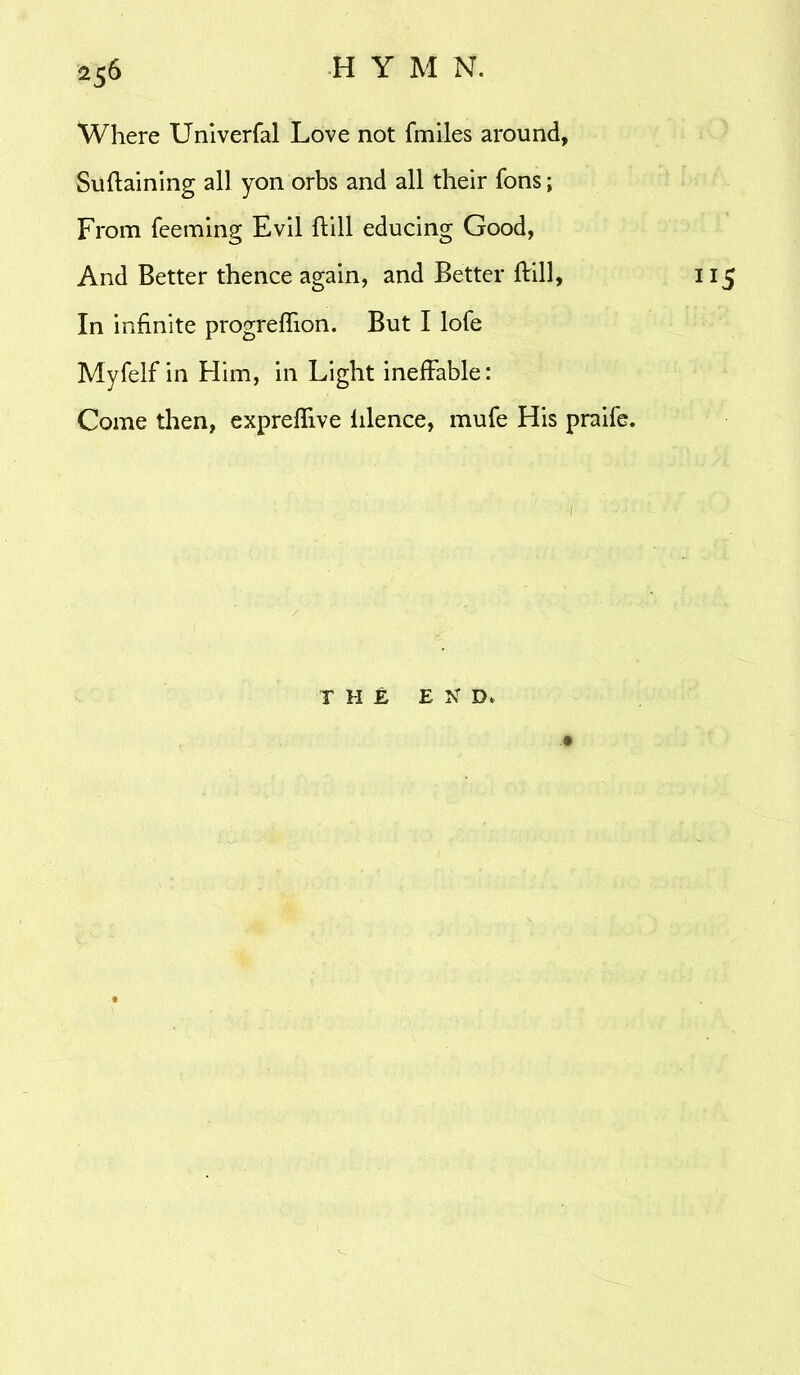 Where Univerfal Love not fmiles around, Suftaining all yon orbs and all their Tons; From Teeming Evil ftill educing Good, And Better thence again, and Better ftill, 115 In infinite progreffion. But I lofe Myfelf in Him, in Light ineffable: Come then, expreflive lilence, muTe His praife. THE E N D,