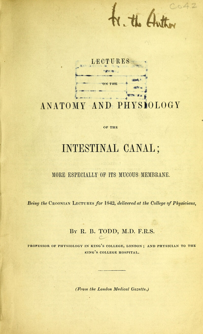 Lit LECTURES •ON THE *■ «Vt. ' *» * 4* •* fr ANATOMY AND PHYSIOLOGY INTESTINAL CANAL; MORE ESPECIALLY OF ITS MUCOUS MEMBRANE, Being the Croonian Lectures for 1842, delivered at the College of Physicians, By R. B. TODD, M.D. F.R.S. PROFESSOR OF PHYSIOLOGY IN KING’S COLLEGE, LONDON; AND PHYSICIAN TO THE king’s COLLEGE HOSPITAL, (From the London Medical Gazette,)