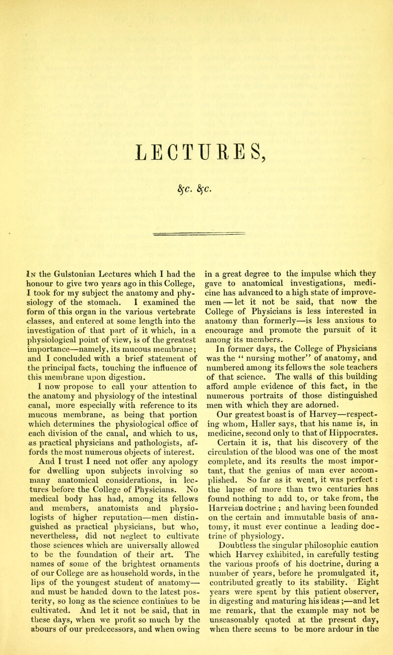 LECTURES, fyc. fyc. In the Gulstonian Lectures which I had the honour to give two years ago in this College, I took for my subject the anatomy and phy- siology of the stomach. I examined the form of this organ in the various vertebrate classes, and entered at some length into the investigation of that part of it which, in a physiological point of view, is of the greatest importance—namely, its mucous membrane; and I concluded with a brief statement of the principal facts, touching the influence of this membrane upon digestion. I now propose to call your attention to the anatomy and physiology of the intestinal canal, more especially with reference to its mucous membrane, as being that portion which determines the physiological office of each division of the canal, and which to us, as practical physicians and pathologists, af- fords the most numerous objects of interest. And I trust I need not offer any apology for dwelling upon subjects involving so many anatomical considerations, in lec- tures before the College of Physicians. No medical body has had, among its fellows and members, anatomists and physio- logists of higher reputation—men distin- guished as practical physicians, but who, nevertheless, did not neglect to cultivate those sciences which are universally allowed to be the foundation of their art. The names of some of the brightest ornaments of our College are as household words, in the lips of the youngest student of anatomy— and must be handed down to the latest pos- terity, so long as the science continues to be cultivated. And let it not be said, that in these days, when we profit so much by the abours of our predecessors, and when owing in a great degree to the impulse which they gave to anatomical investigations, medi- cine has advanced to a high state of improve- men — let it not be said, that now the College of Physicians is less interested in anatomy than formerly—is less anxious to encourage and promote the pursuit of it among its members. In former days, the College of Physicians was the “ nursing mother’’ of anatomy, and numbered among its fellows the sole teachers of that science. The walls of this building afford ample evidence of this fact, in the numerous portraits of those distinguished men with which they are adorned. Our greatest boast is of Harvey—respect- ing whom, Haller says, that his name is, in medicine, second only to that of Hippocrates. Certain it is, that his discovery of the circulation of the blood was one of the most complete, and its results the most impor- tant, that the genius of man ever accom- plished. So far as it went, it was perfect: the lapse of more than two centuries has found nothing to add to, or take from, the Harveian doctrine ; and having been founded on the certain and immutable basis of ana- tomy, it must ever continue a leading doc- trine of physiology. Doubtless the singular philosophic caution which Harvey exhibited, in carefully testing the various proofs of his doctrine, during a number of years, before he promulgated it, contributed greatly to its stability. Eight years were spent by this patient observer, in digesting and maturing his ideas ;—and let me remark, that the example may not be unseasonably quoted at the present day, when there seems to be more ardour in the