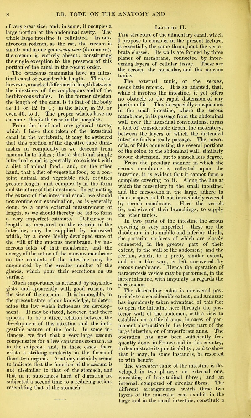 of very great size; and, in some, it occupies a large portion of the abdominal cavity. The whole large intestine is cellulated. In om- nivorous rodents, as the rat, the caecum is small; and in one genus, myoxus (dormouse), the caecum is entirely absent; constituting the single exception to the presence of this portion of the canal in the rodent order. The cetaceous mammalia have an intes- tinal canal of considerable length. There is, however, a marked difference in lengthbetween the intestines of the zoophagous and of the herbivorous whales. In the former division the length of the canal is to that of the body as 11 or 12 to 1 ; in the latter, as 20, or even 40, to 1. The proper whales have no caecum : this is the case in the porpoise. From the brief and very general survey which I have thus taken of the intestinal canal in the vertebrata, it may be gathered that this portion of the digestive tube dimi- nishes in complexity as we descend from mammalia to fishes ; that a short and simple intestinal canal is generally co-existent with a diet of animal food ; and, on the other hand, that a diet of vegetable food, or a con- joint animal and vegetable diet, requires greater length, and complexity in the form and structure of the intestines. In estimating the extent of the intestinal canal, we should not confine our examination, as is generally done, to a mere external measurement of length, as we should thereby be led to form a very imperfect estimate. Deficiency in length, as measured on the exterior of the intestine, may be supplied by increased width, by a more highly developed state of the villi of the mucous membrane, by nu- merous folds of that membrane, and the energy of the action of the mucous membrane on the contents of the intestine may be augmented by the greater number of the glands, which pour their secretions on its surface. Much importance is attached by physiolo- gists, and apparently with good reason, to the size of the caecum. It is impossible, in the present state of our knowledge, to deter- mine the law which influences its develop- ment. It may be stated, however, that there appears to be a direct relation between the development of this intestine and the indi- gestible nature of the food. In some in- stances, we find that a very large caecum compensates for a less capacious stomach, as in the solipeds; and, in these cases, there exists a striking similarity in the forms of these two organs. Anatomy certainly seems to indicate that the function of the caecum is not dissimilar to that of the stomach, and that in it substances hard of digestion are subjected a second time to a reducing action, resembling that of the stomach. Lecture II. The structure of the alimentary canal, which I propose to consider in the present lecture, is essentially the same throughout the verte- brate classes. Its walls are formed by three planes of membrane, connected by inter- vening layers of cellular tissue. These are the serous, the muscular, and the mucous tunics. The external tunic, or the serous, needs little remark. It is so adapted, that, while it involves the intestine, it yet offers no obstacle to the rapid distension of any portion of it. This is especially conspicuous in the small intestine, where the serous membrane, in its passage from the abdominal wall over the intestinal convolutions, forms a fold of considerable depth, the mesentery, between the layers of which the distended intestine finds a ready passage. The meso- cola, or folds connecting the several portions of the colon to the abdominal wall, similarly favour distension, but to a much less degree. From the peculiar manner in which the serous membrane is reflected upon the intestine, it is evident that it cannot form a complete covering to it. Along the line at which the mesentery in the small intestine, and the mesocolon in the large, adhere to them, a space is left not immediately covered by serous membrane. Here the vessels lie, and give off their branchings, to supply the other tunics. In two parts of the intestine the serous covering is very imperfect : these are the duodenum in its middle and inferior thirds, the posterior surfaces of which are closely connected, in the greater part of their extent, to the wall of the abdomen ; and the rectum, which, to a pretty similar extent, and in a like way, is left uncovered by serous membrane. Hence the operation of paracentesis vesicse maybe performed, in the latter intestine, with impunity as regards the peritoneum. The descending colon is uncovered pos- teriorly to a considerable extent; and Amussat has ingeniously taken advantage of this fact to open the intestine here through the pos- terior wall of the abdomen, with a view to establish an artificial anus, in cases of per- manent obstruction in the lower part of the large intestine, or of imperforate anus. The operation has now been sufficiently fre- quently done, in France and in this country, to demonstrate its practicability; and to show that it may, in some instances, be resorted to with benefit. The muscular tunic of the intestine is de- veloped in two planes: an external one, consisting of longitudinal fibres; and an internal, composed of circular fibres. The different arrangements which these two layers of the muscular coat exhibit, in the large and in the small intestine, constitute a