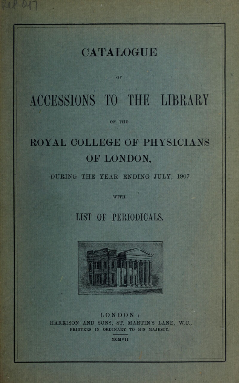 ACCESSIONS TO THE LIBRARY OF THE ROYAL COLLEGE OE PHYSICIANS OE LONDON, DURING THE YEAR ENDING JULY, 1907. WITH LIST OF PERIODICALS. LONDON : HARRISON AND SONS, ST. MARTIN’S LANE, W.C., PRINTERS IN ORDINARY TO HIS MAJESTY.