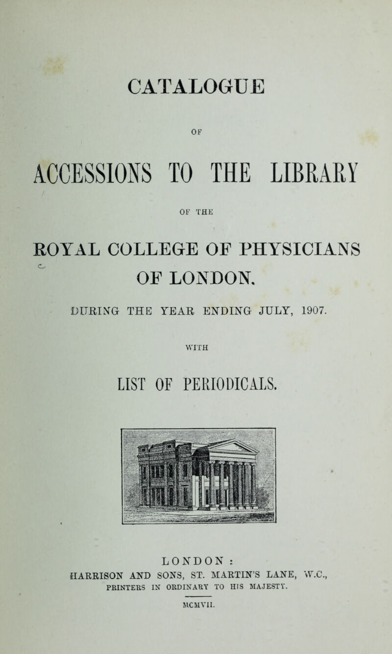 OF ACCESSIONS TO THE LIBRARY OF THE ROYAL COLLEGE OF PHYSICIANS OE LONDON. DURING THE YEAR ENDING JULY, 1907. LIST OF PERIODICALS. LONDON : HARRISON AND SONS, ST. MARTIN’S LANE, W.C., PRINTERS IN ORDINARY TO HIS MAJESTY.