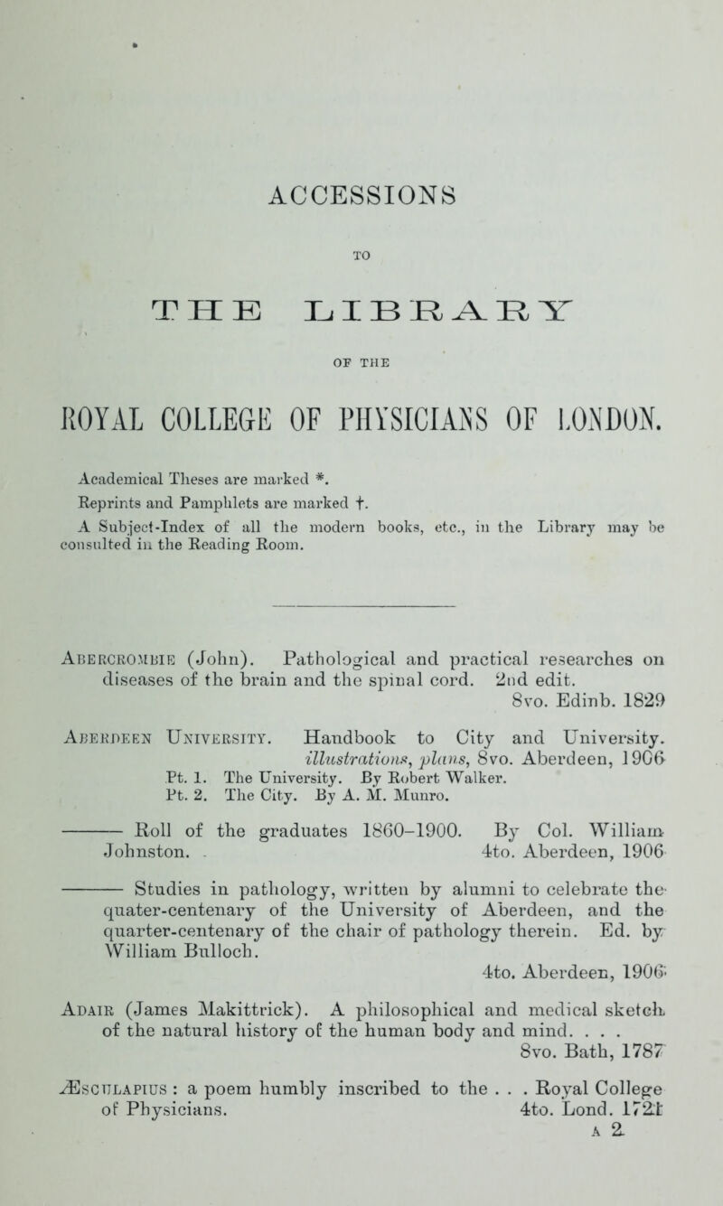 ACCESSIONS TO THE LIBRARY OF THE ROYAL COLLEGE OF PHYSICIANS OF LONDON. Academical Theses are marked *. Reprints and Pamphlets are marked f. A Subject-Index of all the modern books, etc., in the Library may be consulted in the Reading Room. Abercrombie (John). Pathological and practical researches on diseases of the brain and the spinal cord. 2nd edit. 8 vo. Edinb. 1829 Aberdeen University. Handbook to City and University. illustrations, plans, 8vo. Aberdeen, 1906 Pt. 1. The University. By Robert Walker. Pt. 2. The City. By A. M. Munro. Roll of the graduates 1860-1900. By Col. William Johnston. 4to. Aberdeen, 1906 Studies in pathology, written by alumni to celebrate the- quater-centenary of the University of Aberdeen, and the quarter-centenary of the chair of pathology therein. Ed. by William Bulloch: 4to. Aberdeen, 1906- Ad air (James Makittrick). A philosophical and medical sketch of the natural history of the human body and mind. . . . 8vo. Bath, 1787 iEscuLAPius : a poem humbly inscribed to the . . . Royal College of Physicians. 4to. Lond. 172T A 2.