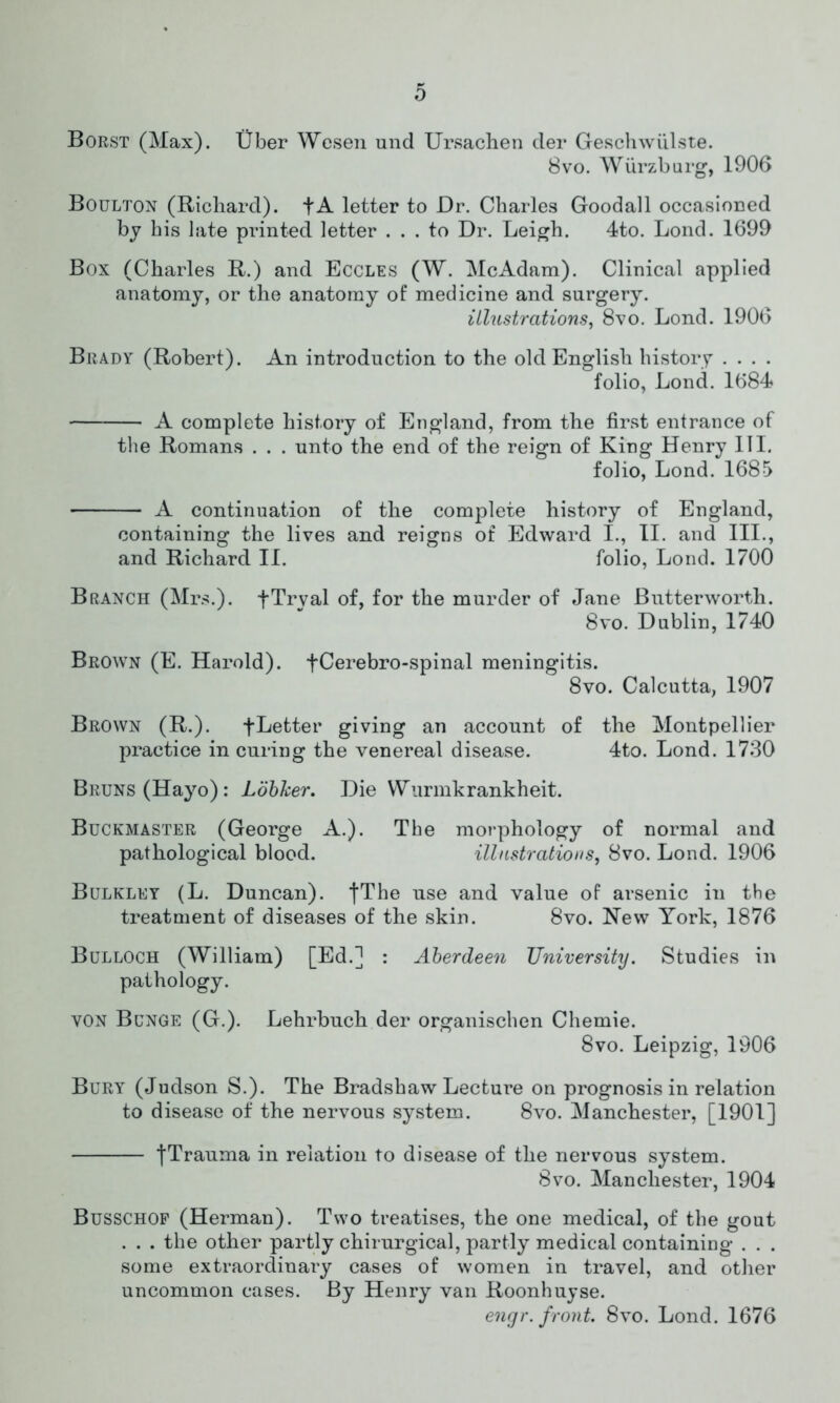 Borst (Max). Uber Wesen und Ursachen der Geschwiilste. 8vo. Wurzburg, 1906 Boulton (Richard). fA letter to Dr. Charles Goodall occasioned by his late printed letter ... to Dr. Leigh. 4to. Lond. 1699 Box (Charles R.) and Eccles (W. McAdam). Clinical applied anatomy, or the anatomy of medicine and surgery. illustrations, 8vo. Lond. 1906 Brady (Robert). An introduction to the old English history .... folio, Lond. 1684 A complete history of England, from the first entrance of the Romans . . . unto the end of the reign of King Henry III. folio, Lond. 1685 A continuation of the complete history of England, containing the lives and reigns of Edward I., II. and III., and Richard II. folio, Lond. 1700 Branch (Mrs.). fTryal of, for the murder of Jane Butterworth. 8vo. Dublin, 1740 Brown (E. Harold). fCerebro-spinal meningitis. 8vo. Calcutta, 1907 Brown (R.). flatter giving an account of the Montpellier practice in curing the venereal disease. 4to. Lond. 1730 Bruns (Hayo): Loblcer. Die Wurmkrankheit. Buckmaster (George A.). The morphology of normal and pathological blood. illustrations, 8vo. Lond. 1906 Bulkley (L. Duncan). fThe use and value of arsenic in the treatment of diseases of the skin. 8vo. Hew York, 1876 Bulloch (William) [Ed.] : Aberdeen University. Studies in pathology. von Bunge (G.). Lehrbuch der organischen Chemie. 8vo. Leipzig, 1906 Bury (Judson S.). The Bradshaw Lecture on prognosis in relation to disease of the nervous system. 8vo. Manchester, [1901] jTrauma in relation to disease of the nervous system. 8vo. Manchester, 1904 Busschof (Herman). Two treatises, the one medical, of the gout . . . the other partly chirurgical, partly medical containing . . . some extraordinary cases of women in travel, and other uncommon cases. By Henry van Roonhuyse. engr. front. 8vo. Lond. 1676