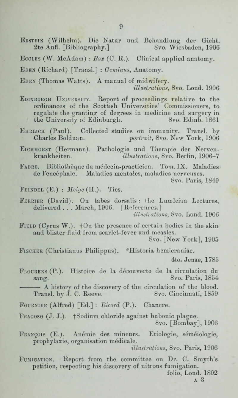 Ebstein (Wilhelm). Die Natur und Behandlung der Gicht. 2te Aufl. [Bibliography.] Svo. Wiesbaden, 1906 Eccles (W. McAdam) : Box (C. R.). Clinical applied anatomy. Eden (Richard) [Transl.] : Geminus, Anatomy. Eden (Thomas Watts). A manual of midwifery. illustrations, 8vo. Lond. 1906 Edinburgh University. Report of proceedings relative to the ordinances of the Scottish Universities’ Commissioners, to regulate the granting of degrees in medicine and surgery in the University of Edinburgh. Svo. Edinb. 1861 Ehrlich (Paul). Collected studies on immunity. Transl. by Charles Bolduan. portrait, 8vo. New York, 1906 Eichhorst (Hermann). Pathologie und Therapie der Nerven- krankheiten. illustrations, 8vo. Berlin, 1906-7 Fabre. Bibliotheque du medecin-practicien. Tom. IX. Maladies de l’encephale. Maladies mentales, maladies nerveuses. Svo. Paris, 1849 Feindel (E.) : Meirje (H.). Tics. Ferrier (David). On tabes dorsalis: the Lumleian Lectures, delivered . . . March, 1906. [References.] illustrations, Svo. Lond. 1906 Field (Cyrus W.). the presence of certain bodies in the skin and blister fluid from scarlet-fever and measles. Svo. [New York], 1905 Fischer (Christianus Philippus). *Historia hemicraniae. 4to. Jenae, 1785 Flourens (P.). Histoire de la decouverte de la circulation du sang. Svo. Paris, 1854 A history of the discovery of the circulation of the blood. Transl. by J. C. Reeve. Svo. Cincinnati, 1859 Fournier (Alfred) [Ed.] : Bicord (P.). Chancre. Fbagoso (J. J.). tSodium chloride against bubonic plague. Svo. [Bombay], 1906 Francois (E.j. Anemie des mineurs. Etiologie, semeiologie, prophylaxie, organisation medicale. illustrations, Svo. Paris, 1906 Fumigation. Report from the committee on Dr. C. Smyth’s petition, respecting his discovery of nitrous fnmigation. folio Lond. 1802 a 3