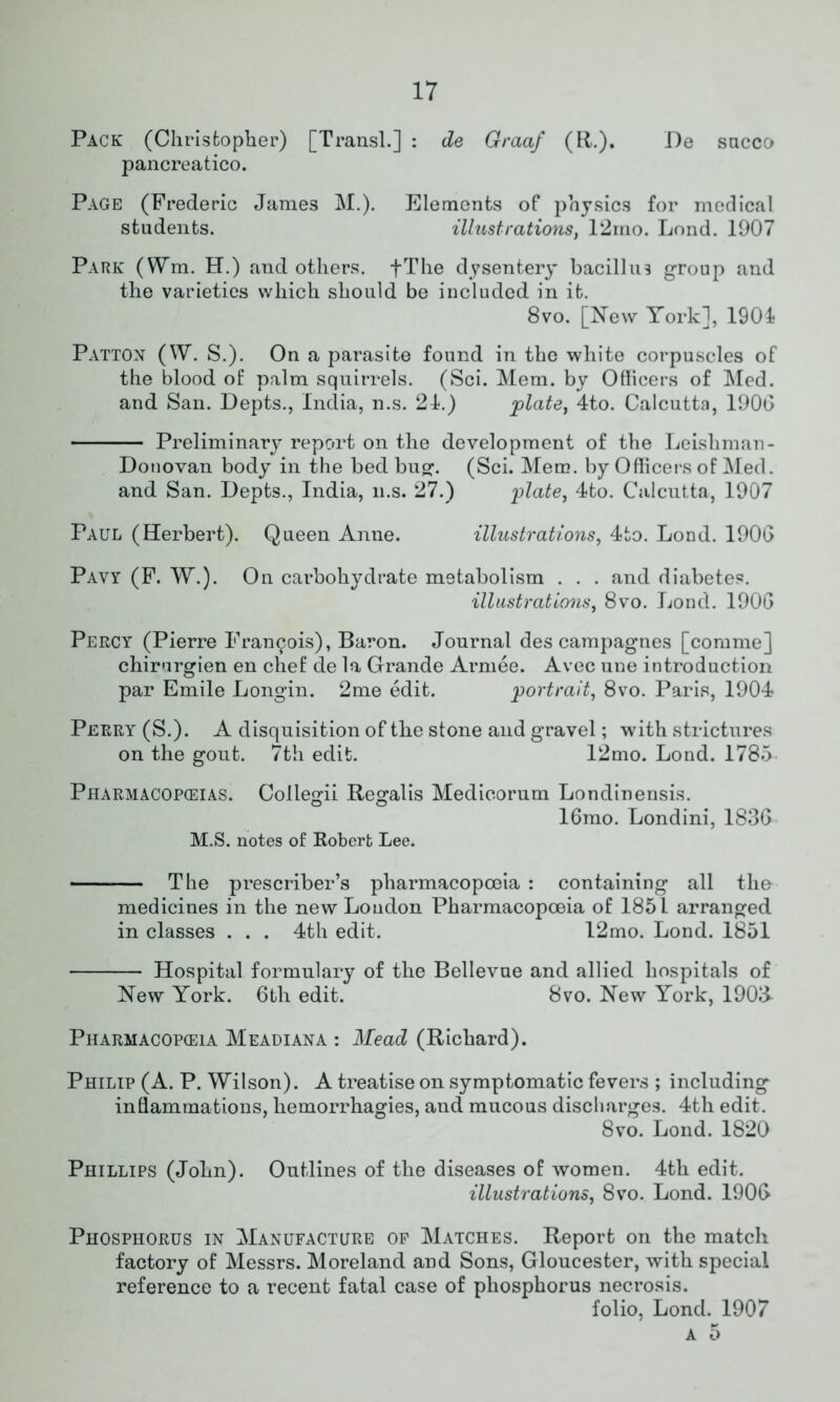 Pack (Christopher) [Transl.] : de Graaf (R.). De sacco pancreatico. Page (Frederic James M.). Elements of physics for medical students. illustrations, 12mo. Lond. 1907 Park (ffm. H.) and others. fThe dysentery bacillus group and the varieties which should be included in it. 8vo. [New York], 1901 Patton (W. S.). On a parasite found in the white corpuscles of the blood of palm squirrels. (Sci. Mem. by Officers of Med. and San. Depts., India, n.s. 21.) plate, 4to. Calcutta, 190G Preliminary report on the development of the Leisliman- Donovan body in the bed bug. (Sci. Mem. by Officers of Med. and San. Depts., India, n.s. 27.) plate, 4to. Calcutta, 1907 Paul (Herbert). Queen Anne. illustrations, 4to. Lond. 1906 Pavy (F. W.). On carbohydrate metabolism . . . and diabetes. illustrations, 8vo. Lond. 1906 Percy (Pierre Francis), Baron. Journal des campagnes [comme] chirorgien en chef de la Grande Armee. Avec une introduction par Emile Longin. 2me edit. portrait, 8vo. Paris, 1904 Perry (S.). A disquisition of the stone and gravel; with strictures on the gout. 7th edit. 12mo. Lond. 1785 Pharmacopeias. Collegii Regalis Medicorum Londinensis. 16mo. Londini, 1836 M.S. notes of Robert Lee. — The prescriber’s pharmacopoeia : containing all the medicines in the new Loudon Pharmacopoeia of 1851 arranged in classes . . . 4th edit. 12mo. Lond. 1851 Hospital formulary of the Bellevue and allied hospitals of New York. 6tli edit. 8vo. New York, 190& Pharmacopeia Meadiana : Mead (Richard). Philip (A. P. Wilson). A treatise on symptomatic fevers ; including inflammations, hemorrhagies, and mucous discharges. 4th edit. 8vo. Lond. 1820 Phillips (John). Outlines of the diseases of women. 4th edit. illustrations, 8vo. Lond. 1906 Phosphorus in Manufacture of Matches. Report on the match factory of Messrs. Moreland and Sons, Gloucester, with special reference to a recent fatal case of phosphorus necrosis. folio, Lond. 1907 a 5