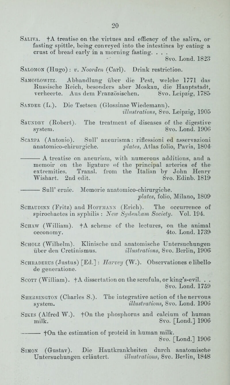 Saliva. fA treatise on the virtues and efficacy of the saliva, or fasting spittle, being conveyed into the intestines by eating a crust of bread early in a morning fasting. . . . 8vo. Lond. 1828 Salomon (Hugo) : v. Noorden (Carl). Drink restriction. Samotloavitz. Abhandlung liber die Pest, welclie 1771 das Russische Reicli, besonders aber Moskau, die Hauptstadt, verheerte. Aus dem Franzosischen. 8vo. Leipzig, 1785- Sander (L.). Die Tsetsen (Glossinae Wiedemann). illustrations, 8vo. Leipzig, 1905 Saundby (Robert). The treatment of diseases of the digestive system. 8vo. Lond. 1906 Scarpa (Antonio). Sull’ aneurism a: riflessioni ed asservazioni anatomico-cliirurgiche. plates. Atlas folio, Pavia, 1804 A treatise on aneurism, with numerous additions, and a memoir on the ligature of the principal arteries of the extremities. Transl. from the Italian by John Henry Wishart. 2nd edit. 8vo. Edinb. 1819 Sull’ ernie. Memorie anatomico-chirurgiche. plates, folio, Milano, 1809 Schaudinn (Fritz) and Hoffmann (Erich). The occurrence of spirochaetes in syphilis : New Sydenham Society. Yol. 194. Schaw (William). fA scheme of the lectures, on the animal oeconomy. 4to. Lond. 1739 Scholz (Wilhelm). Klinische und anatomische Untersuchungen liber den Cretinismus. illustrations, 8vo. Berlin, 1906 Schraderus (Justus) [Ed.] : Harvey (W.). Observationes elibello- de generatione. Scott (William). fA dissertation on the scrofula, or king’s-evil. . . 8vo. Lond. 1759 Sherrington (Charles S.). The integrative action of the nervous system. illustrations, 8vo. Lond. 1906 Sikes (Alfred W.). fOn the phosphorus and calcium of human milk. 8vo. [Lond.] 1906 fOn the estimation of proteid in human milk. 8vo. [Lond.] 1906 Simon (Gustav). Die Hautkrankheiten durch anatomische Untersuchungen erlautert. illustrations, 8vo. Berlin, 1848