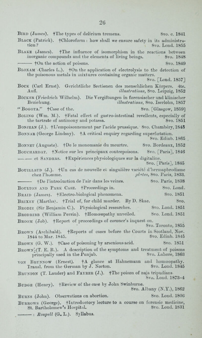 Bird (James). +Tlie types of delirium tremens. Svo. c. 1841 Black (Patrick). -[Chloroform : liow shall we ensure safety in its administra- tion? 8vo. Lond. 1855 Blake (James). fThe influence of isomorphism in the reactions between inorganic compounds and the elements of living beings. 8vo. 1848 tOn the action of poisons. 8vo. 1849 Bloxam Charles L.). fOn the application of electrolysis to the detection of the poisonous metals in mixtures containing organic matters. 8vo. [Lond. 1857] Bock (Carl Ernst). Gerichtliche Sectienen des mensclilichen Korpers. 4te. Aufl. illustrations, 8vo. Leipzig, 1852 Bocker (Friedrich Wilhelm). Die Yergiftungen in forensischer und klinischer Beziehung. illustrations, 8vo. Iserlohn, 1857 Bogota.” fCase of the. 8vo. [G-lasgow, 1859] Boling (Wm. M.). -[Fatal effect of gastro-intestinal revellents, especially of the tartrate of antimony and potassa. 8vo. 1851 Bon jean (J.). fL’empoisonnement par l’acide prussique. 8vo. Chambery, 184S Bonnar (George Lindsay). +A critical enquiry regarding superfoetation. 8vo. Edinb. 1865 Bonnet (Auguste). +De le monomanie du meurtre. 8vo. Bordeaux, 1852 Bouchardat. -[Notice sur les principaux contrepoisons. 8vo. [Paris], 1846 et Sandras. fExperiencesphysiologiques sur la digitaline. 8vo. [Paris], 1845 Bouillaud (J.). fUn cas de nouvelle et singuliere variete d’liermaphrodisme chez P hum me. plates, 8vo. Paris, 1833. fDe l’introduction de l’air dans les veines. 8vo. Paris, 1838 Boulton and Park Case. -[Proceedings in. 8vo. Lond. Braid (James). + Electro -biological phenomena. 8vo. 1851 Brixey (Martha). -[Trial of, for child murder. ByD. Skae. 3vo. Brodie (Sir Benjamin C.). Physiological researches. 8vo. Lond. 1851 Brodribb (William Perrin). -[Homoeopathy unveiled. Svo. Lond. 1851 Broom (Job). -[Report of proceedings of coroner’s inquest on. 8vo. Toronto, 1855 Brown (Archibald). -[Reports of cases before the Courts in Scotland, Nov. 1844 to Mar. 1845. 8vo. Edinb. 1845 Brown (G. W.). fCase of poisoning by arsenious acid. 8vo. 1851 Brown](T. E. B.). A description of the symptoms and treatment of poisons principally used in the Punjab. 8vo. Lahore, 1863 von Brunnow (Ernest). +A glance at Hahnemann and homoeopathy. Transl. from the German by J. Norton. 8vo. Lond. 1845 Brunton (T. Lauder) and Fayrer (J.). fThe poison of naja tripudians. Svo. Lond. 1873-4 Budge (Henry). -[Review of the case by John Swinburne. Svo. Albany (N.Y.), 1862 Burns (John). Observations on abortion. Svo. Lond. 1806 Burrows (George). -[Introductory lecture to a course on forensic medicine, St. Bartholomew’s Hospitd. 8vo. Lond. 1831 : Roupell (G. L.). Syllabus.