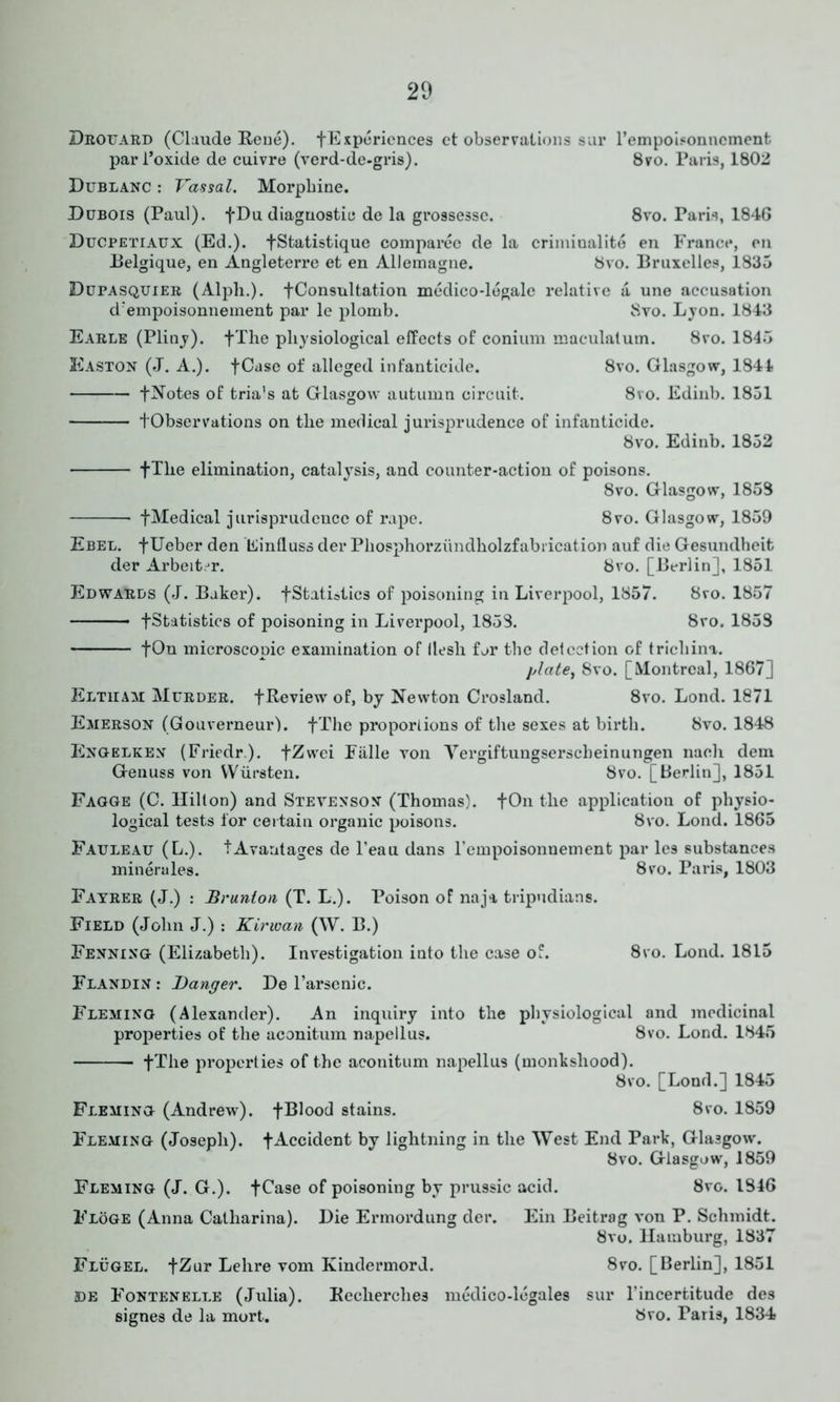 Drouard (Claude Rene). ^Experiences et observations sur l’empoisonncment parl’oxide de cuivre (verd-de-gris). 8vo. Paris, 1802 Dublanc : Vassal. Morphine. Dubois (Paul). f Du diagnostic de la grossesse. 8vo. Paris, 1846 Ducpetiaux (Ed.). fStatistique compareo de la criminalite en France, en Belgique, en Angleterre et en Allemagne. 8vo. Bruxelles, 1835 Dupasquier (Alph.). f Consultation medico-legale relative a une accusation d/empoisonnement par le plomb. 8vo. Lyon. 1843 Earle (Pliny). +The physiological effects of conium maculatum. 8ro. 1845 Easton (J. A.). fCase of alleged infanticide. 8vo. Glasgow, 1844 fNotes of tria’s at Glasgow autumn circuit. 8vo. Edinb. 1851 tObservations on the medical jurisprudence of infanticide. 8vo. Edinb. 1852 fThe elimination, catalysis, and counter-action of poisons. 8vo. Glasgow, 1853 f Medical jurisprudence of rape. 8vo. Glasgow, 1859 Ebel. f Ueber den Einfluss der Phosphorziindholzfabrication auf die Gesuiulheit der Arbeit.jr. 8vo. [Berlin], 1851 Edwards (J. Baker). -[Statistics of poisoning in Liverpool, 1857. 8vo. 1857 -[Statistics of poisoning in Liverpool, 1853. 8vo. 1853 fOn microscopic examination of llesh far the detection of trichina. plate, 8vo. [Montreal, 1867] Eltham Murder, f Review of, by Newton Crosland. 8vo. Lond. 1871 Emerson (Gouverneur). fThe proportions of the sexes at birth. 8vo. 1848 Engelken (Friedr). fZwei Fiille von Vergiftungserscheinungen nach dem Genuss von YVursten. 8vo. [Berlin], 1851 Fagge (C. Hilton) and Stevenson (Thomas). fOn the application of physio- logical tests for certain organic poisons. 8vo. Lond. 1865 Fauleau (L.). tAvantages de Teau dans l’empoisonnement par les substances minerules. 8vo. Paris, 1803 Fayrer (J.) : Brunlon (T. L.). Poison of naja tripndians. Field (John J.) : Kirwan (W. B.) Fenning (Elizabeth). Investigation into the case of. 8vo. Lond. 1815 Flandin : Banger. De F arsenic. Fleming (Alexander). An inquiry into the physiological and medicinal properties of the aconitum napellus. 8vo. Lond. 1845 fThe properties of the aconitum napellus (monkshood). 8vo. [Lond.] 1845 Fleming (Andrew), fBlood stains. 8vo. 1859 Fleming (Joseph), f Accident by lightning in the West End Park, Glasgow. 8vo. Glasgow, 1859 Fleming (J. G.). fCase of poisoning by prussic acid. 8vo. 1846 Floge (Anna Catharina). Die Ermordung der. Ein Beitrag von P. Schmidt. 8vo. Hamburg, 1837 Flugel. fZur Lelire vom Kindermord. 8vo. [Berlin], 1851 jde Fontenelle (Julia). Recherclies medico-legales sur l’incertitude des signes de la mort. 8vo. Paris, 1834