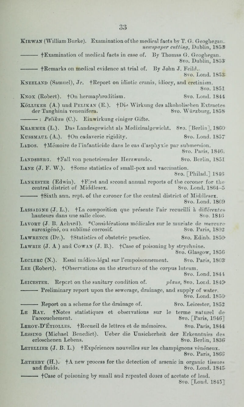 Q Q oo Kirwan (William Burke). Examination of tlie medical facts by T. G. Geoghe^an. neicspaper cutting, Dublin, 1853 fExamination of medical facts in case of. By Thomas G-. Geoghegan. 8vo. Dublin, 1853 fRemarks on medical evidence at trial of. By John J. Feild. 8vo. Bond. 1853 Kneeland (Samuel), Jr. fReport on idiotic crania, idiocy, and cretinism. 8 vo. 1851 Knox (Robert). + On hermaphroditism. 8vo. Bond. 1841 Kolliker (A.) und Peltkan (E.). fDie Wirkung des alkoholiscben Extractes der Tanghinia venenifera. 8vo. Wurzburg, 1858 : Pelikan (C.). Einwirkung ciuiger Gifte. Krahmer (B.). Das Bandesgewieht als Medizinalgewicht. 8vo. [Berlin], 18G0 Kussmaul (A.). fOn cadaveric rigidity. 8vo. Bond. 1857 Bados. f Meinoire de l'infanticide dans le ea3 d’asphyxie par submersion. 8vo. Paris. 1840. Bandsbergl fFall von penetrirender Herzwunde. 8vo. Berlin, 1851 Bane (J. F. W.). fSome statistics of small-pox and vaccination. 8vo. [Philad.] 134G Bankester (Edwin). fFirst and second annual reports of tbo coroner for the central district of Middlesex. 8vo. Bond. 1864-5 fSixth ann. rept. of the coroner for the central district of Middlesex. 8vo. Bond. 18G0 Bassaigne (J. B.). fBa composition que presente l’air recueilli a differentes hauteurs dans une salle close. 8vo. 1816 Bavort (J. B. Acliard). ^Considerations medicales sur le muriate de mere lire- suroxigene, ou sublime corrosif. 8vo. Paris, 1802 Bawrence (Dr.). fStatisbics of obstetric practice. 8vo. Edinb. 1850 Bawrie (J. A ) and Cowan (J. B.). fCase of poisoning by strychnine. 8vo. Glasgow, 185G Beclerc (N.). Essai medico-legal sur l’empoisonnement. 8vo. Paris, 1803 Bee (Robert). [Observations on the structure of the corpus luteum. 8vo. Bond. 1841 Leicester. Report on the sanitary condition of. plans, 8vo. Bond. 1840 Preliminary report upon the sewerage, drainage, and supply of water. 8vo. Bond. 1850 Report on a scheme for the drainage of. 8vo. Beicester, 1852 Le Ray. tNotes statistiques et observations sur le terme naturel de l’accouchement. 8vo. [Paris, 1846] Leroy-D’Etiolles. fRecueil de lettres et de meraoires. 8vo. Paris, 1844 Lessing (Michael Benedict). Ueber die Unsicherheit der Erkenntniss des erloschenen Lebens. 8vo. Berlin, 183G Letellier (J. B. L.) fExperiences nouvelles sur les champignons veneneux. 8vo. Paris, 18GG Letheby (H.). fA new process for the detection of arsenic in organic tissues and fluids. 8vo. Lond. 1845 fCase of poisoning by small and repeated doses of acetate of lead. 8vo. [Loud. 1845]