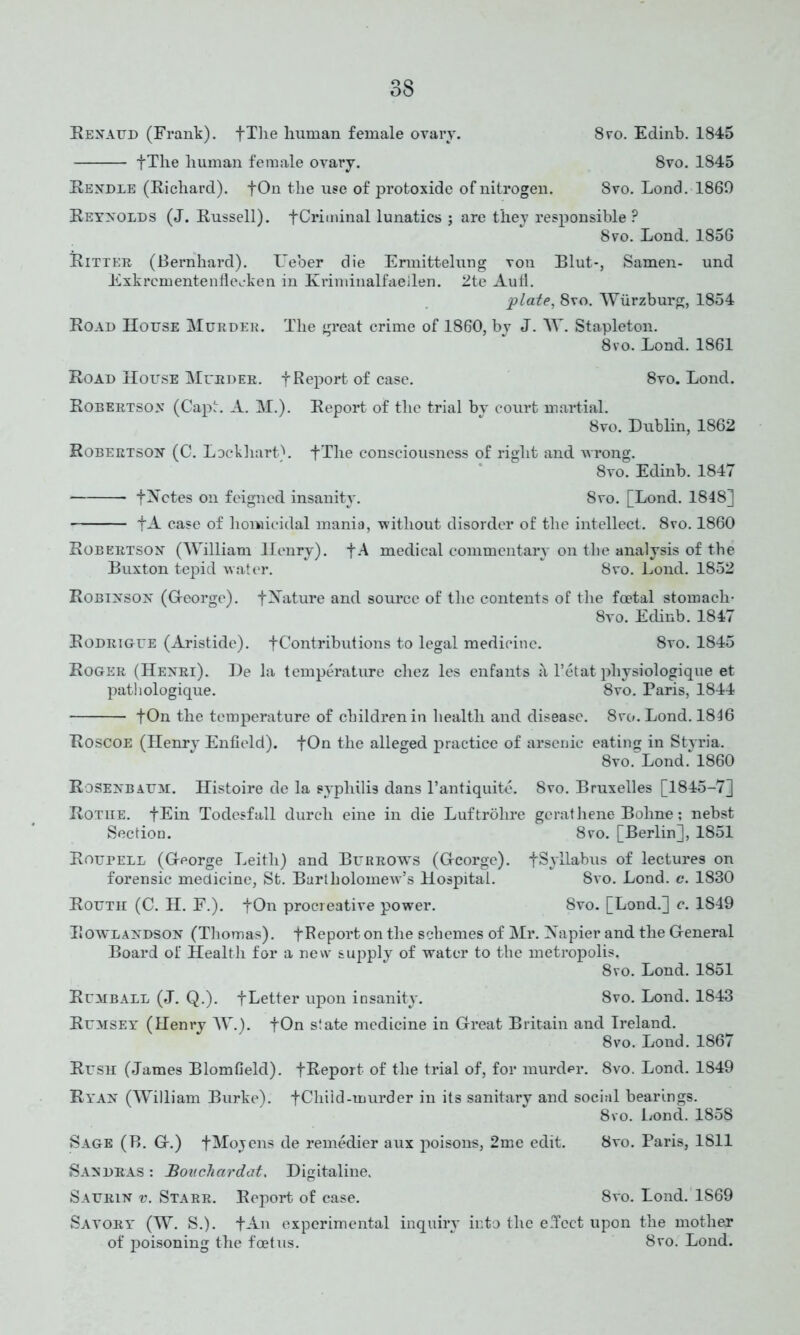 Renaud (Frank). fThe human female ovary. 8vo. Edinb. 1845 fThe human female ovary. 8vo. 1845 Rendle (Richard). fOn the use of protoxide of nitrogen. Svo. Lond. 1869 Reynolds (J. Russell). fCriminal lunatics ; are they responsible ? Svo. Lond. 1856 Ritter (Bernhard). Ueber die Ermittelung von Blut-, Samen- und Exkrcmentenflecken in Kriminalfaeilen. 2te Autl. plate, 8vo. Wurzburg, 1854 Road House Murder. The great crime of 1860, by J. W. Stapleton. 8vo. Lond. 1861 Road House Murder, f Report of case. 8vo. Lond. Robertson (Capt. A. M.). Report of the trial by court martial. Svo. Dublin, 1862 Robertson (C. Lockhart). fThe consciousness of right and wrong. 8vo. Edinb. 1847 fNotes on feigned insanity. 8vo. [Lond. 1848] fA case of homicidal mania, without disorder of the intellect. 8vo. 1860 Robertson (William Henry). fA medical commentary on the analysis of the Buxton tepid water. Svo. Lond. 1852 Robinson (G-eorge). fNature and source of the contents of the foetal stomach- 8vo. Edinb. 1847 Rodrigue (Aristide). f Contributions to legal medicine. 8vo. 1845 Roger (Henri). De la temperature cliez les enfants <\ l’etat pliysiologique et pathologique. 8vo. Paris, 1844 +On the temperature of children in health and disease. 8ro. Lond. 1816 Roscoe (Henry Enfield). fOn the alleged practice of arsenic eating in Styria. 8vo. Lond. 1860 Rosenbaum. Histoire de la syphilis dans l’antiquite. Svo. Bruxelles [1845-7] Rotue. fEin Todesfall durcli eine in die Luftrolire gerathene Bohne; nebst Section. 8vo. [Berlin], 1851 RourELL (George Leith) and Burrows (George). fSyllabus of lectures on forensic medicine, St. Bartholomew’s Hospital. Svo. Lond. c. 1830 Routh (C. H. F.). fOn procreative power. Svo. [Lond.] c. 1849 Rowlandson (Thomas). fReport on the schemes of Mr. Napier and the General Board of Health for a new supply of water to the metropolis. 8vo. Lond. 1851 Rumball (J. Q.). -[Letter upon insanity. Svo. Lond. 1843 Rumsey (Henry W.). fOn state medicine in Great Britain and Ireland. 8vo. Lond. 1867 Rush (James Blomfield). fReport of the trial of, for murder. 8vo. Lond. 1849 Ryan (William Burke). fChiid-murder in its sanitary and social bearings. 8vo. Lond. 1858 Sage (B. G.) fMojens de remedier aux poisons, 2me edit. Svo. Paris, 1811 Sandras : Bouchardat, Digitaline. Sadrin v. Starr. Report of case. 8vo. Lond. 1S69 Savory' (W. S.). f An experimental inquiry into the effect upon the mother of poisoning the foetus. Svo. Lond.