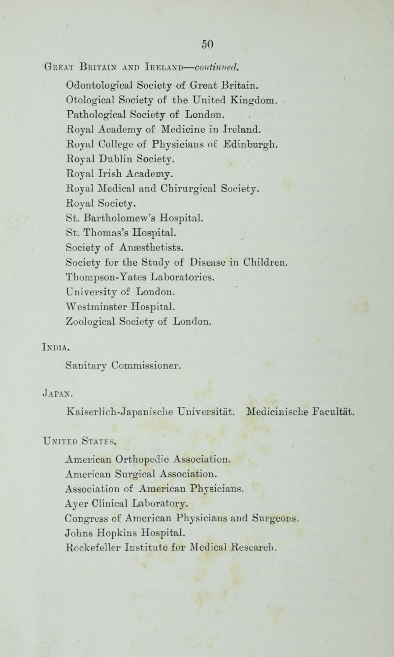 Great Britain and Ireland—continued. Odontological Society of Great Britain. Otological Society of the United Kingdom. Pathological Society of London. Boyal Academy of Medicine in Ireland. Royal College of Physicians of Edinburgh. Royal Dublin Society. Royal Irish Academy. Royal Medical and Chirurgical Society. Royal Society. St. Bartholomew’s Hospital. St. Thomas’s Hospital. Society of Anaesthetists. Society for the Study of Disease in Children. Thompson-Yates Laboratories. University of London. Westminster Hospital. Zoological Society of London. India. Sanitary Commissioner. Japan. Kaiserlich-Japanische Universitat. Meaicinische Facultat. United States, American Orthopedic Association. American Surgical Association. Association of American Physicians. Ayer Clinical Laboratory. Congress of American Physicians and Surgeons. Johns Hopkins Hospital. Rockefeller Institute for Medical Research.