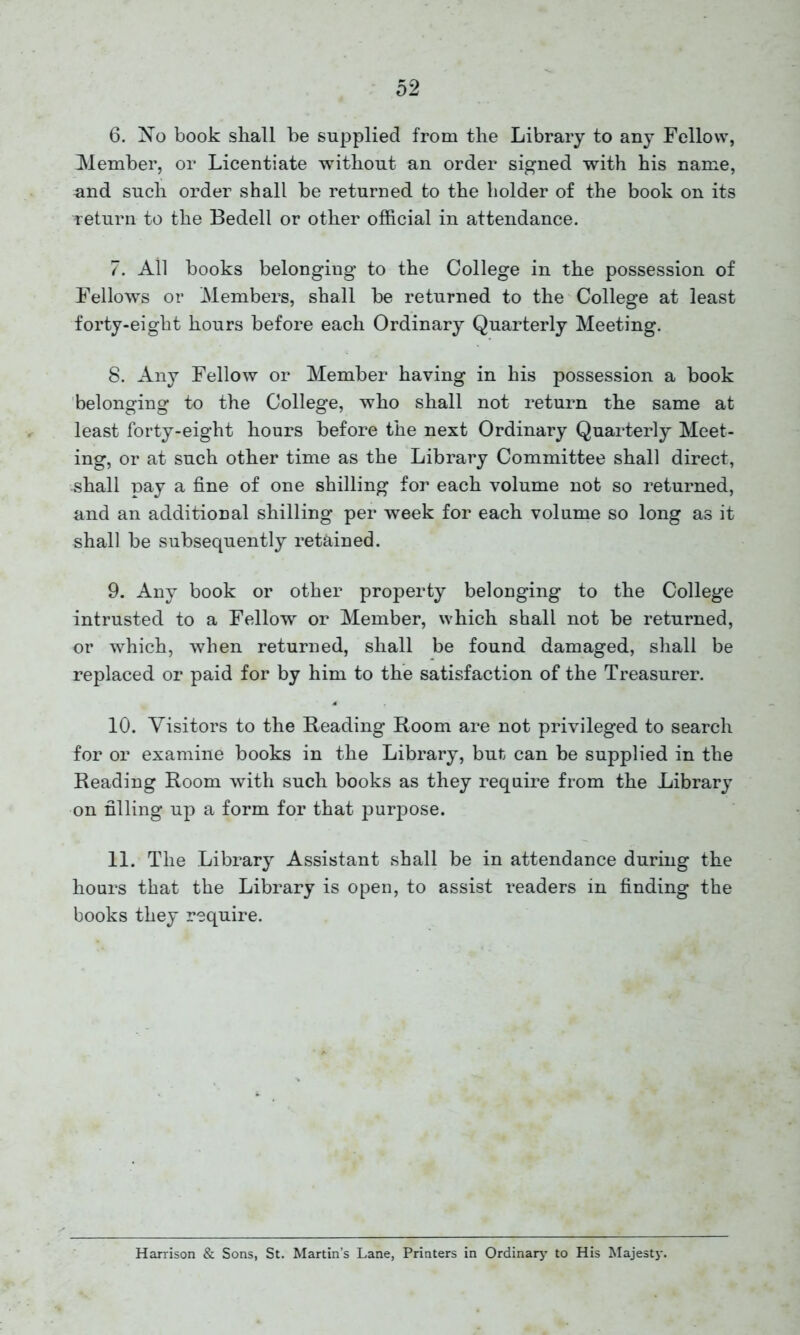 6. No book shall be supplied from the Library to any Fellow, Member, or Licentiate without an order signed with his name, nnd such order shall be returned to the holder of the book on its return to the Bedell or other official in attendance. 7. All books belonging to the College in the possession of Fellows or Members, shall be returned to the College at least forty-eight hours before each Ordinary Quarterly Meeting. 8. Any Fellow or Member having in his possession a book belonging to the College, who shall not return the same at least forty-eight hours before the next Ordinary Quarterly Meet- ing, or at such other time as the Library Committee shall direct, shall pay a fine of one shilling for each volume not so returned, and an additional shilling per week for each volume so long as it shall be subsequently retained. 9. Any book or other property belonging to the College intrusted to a Fellow or Member, which shall not be returned, or which, when returned, shall be found damaged, shall be replaced or paid for by him to the satisfaction of the Treasurer. 10. Visitors to the Reading Room are not privileged to search for or examine books in the Library, but can be supplied in the Reading Room with such books as they require from the Library on filling up a form for that purpose. 11. The Library Assistant shall be in attendance during the hours that the Library is open, to assist readers in finding the books they require. Harrison & Sons, St. Martin’s Lane, Printers in Ordinary to His Majesty.