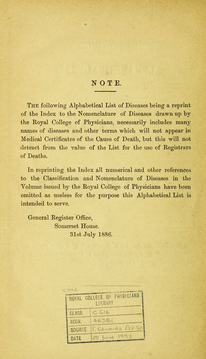 NOTE. The following Alphabetical List of Diseases being a reprint of the Index to the Nomenclature of Diseases drawn up by the Royal College of Physicians, necessarily includes many names of diseases and other terms which will not appear in Medical Certificates of the Cause of Death, but this will not detract from the value of the List for the use of Registrars of Deaths. In reprinting the Index all numerical and other references to the Classification and Nomenclature of Diseases in the Volume issued by the Royal College of Physicians have been omitted as useless for the purpose this Alphabetical List is intended to serve. General Register Office, Somerset House. 31st July 1886. [ ROYAL CGli EOE OF PHYSICIANS ’UERARY 1 CLASS j e Gr fc __ ACCN. RHIiRCE If. C'.v-'-.e DATE